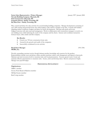 Nicole Cherie Ulewicz Page 2 of 2
Senior Sales Representative / Project Manager January 1997- January 2008
Nevada Building Company- Macomb, MI
Polo Construction- Macomb, MI
Exquisite Homes- Shelby Township, MI
Re/Max First – Shelby Township, MI
Plan, control and direct the sales activities for several leading building companies. Manage developments consisting of
up to 400 existing and potential home sites while leading a sales staff by example in top sales. Consult with builders
regarding market conditions, budgets and plans for future developments. Develop sales goals and review
budgets/outcome with sales team and management. Work in collaboration with construction managers to resolve on-
site building issues while balancing the needs of the company and the clients. Interact and coordinate transaction
between buyer, seller, lender and title company.
Key Results:
• Closed over 700 new construction home sales
• Assisted in the growth and wealth of the companies
• Successfully coordinated on-site activities
Retail Store Manager 1991-1996
MGRE, Inc.
Provide outstanding customer service though intimate product knowledge and a passion for the product.
Responsibilities include store and phone orders, produce purchase orders, cash management and deposit of proceeds.
Maintain and track inventory levels to maximize sales and visual presentation. Execute special events. Create and
maintain effective presentations to maximize sales. Source, select and develop talent. Receive and process freight.
Manage store payroll budget.
PROFESSIONAL DEVELOPMENT
Orginizations:
NRBA- member
Grosse Point Board of Realtors-member
MI Real Source-member
Real Comp-member
 