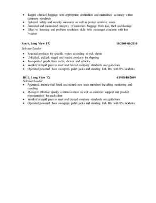  Tagged checked baggage with appropriate destination and maintained accuracy within
company standards
 Enforced safety and security measures as well as protect sensitive zones
 Protected and maintained integrity of customers baggage from loss, theft and damage
 Effective listening and problem resolution skills with passenger concerns with lost
baggage
Sysco, Long View TX 10/2009-09/2010
Selector/Loader
 Selected products for specific routes according to pick sheets
 Unloaded, picked, staged and loaded products for shipping
 Transported goods from racks, shelves and vehicles
 Worked at rapid pace to meet and exceed company standards and guidelines
 Operated powered floor sweepers, pallet jacks and standing fork lifts with 0% incidents
DHL, Long View TX 4/1998-10/2009
Selector/Loader
 Recruited, interviewed hired and trained new team members including mentoring and
coaching
 Managed effective quality communication as well as customer support and product
representation for each client
 Worked at rapid pace to meet and exceed company standards and guidelines
 Operated powered floor sweepers, pallet jacks and standing fork lifts with 0% incidents
 