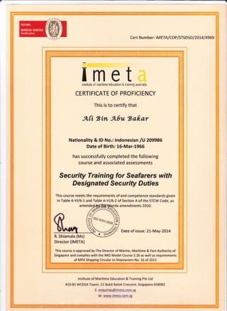 cert Nu m ber: I M ETA/COP/STSDS D / 201,4 / 4969
Iinstitute
CERTI FICATE OF PROFICI ENCY
This is to certify that
mof maritime
eteducaiion & training australia
A[i tsin Abu tsa0ar
Nationality & lD No.: lndonesian lU 209986
Date of Birth: 16-Mar-1955
has successfully completed the following
course and associated assessments
Security Training for Seafarers with
Designated Sec u rity D uties
This course meets the requirements of and competence standards given
in Table A-Vl/6-L and Table A-Vl/6-2 of Section A of the STCW Code, as
nila amendments 2010.
Date of issue: 2L-May-2O14
This course is approved by The Director of Marine, Maritime & Port Authority of
Singapore and complies with the IMO Model Course 3.26 as well as requirements
6tr%
5P
noo"'oou)?
%-<'qR. Shiamala (Ms)
Director (IMETA)
of MPA Shipping Circular to Shipowners No. 16 of 2013
lnstitute of Maritime Education & Training Pte Ltd
#10-81 WCEGA Tower, 21 Bukit Batok Crescent, Singapore 658065
E: enquiries@imeta.corn.sg
W: www.imeta.com;g
 