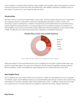 ~ 5 ~
have a tendency to acquire their competitors. These mergers and acquisitions allow the buying firm to avail of
newfound economies of scale and scope and enable them tailor different subsidiaries to different sectors of
the market.’ In Toyotas case, Lexus target the high end clients.
Threats of Entry
The threat of entry into the automobile industry is quite weak. Entrance requires large amounts of capital and
any prospective entrant would need to achieve immediately high sales figures in order to achieve the
economies of scale of existing firms. In addition, firms like Toyota and the Detroit firms have extremely strong
brand recognition which gives them a crucial advantage over any would-be competitor. The presence of
network effects, entry costs and economies of scale collectively make the emergence of new entrants highly
unlikely. This difficultly with overcoming the status quo is reflected in the global market share.
Source: IBIS World 2013 Global Car Manufacturing Industry Report
Whilst new entrants to the automobile industry may not challenge the auto giant’s global market share, new
entrants to particular regions can cause a lot of disruption. This has recently happened in Europe where the
Renault subsidiary “Dacia” has experienced exponential growth in its market share (Irish Times, 2014).
Input Supplier Power
Input supplier power is also weak as Toyota and its rivals use a myriad of small suppliers from across the globe.
For example, Toyota and its affiliates produce cars and their related parts through more than 53 manufacturing
companies in 27 countries, excluding Japan (Toyota Global Vision, 2014). In addition, Toyota has some scope
for in substitution (i.e. If one input becomes too expensive, substitute it for similar, cheaper alternative)
Buyer Power
10%
9%
7%
6%
68%
Market Shareinthe AutomobileIndustry
Toyota
VW
GM
Ford
Other
 