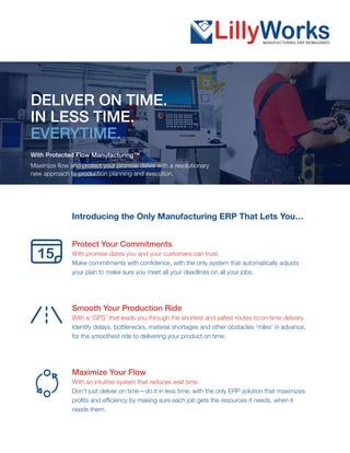 Introducing the Only Manufacturing ERP That Lets You…
Protect Your Commitments
With promise dates you and your customers can trust.
Make commitments with confidence, with the only system that automatically adjusts
your plan to make sure you meet all your deadlines on all your jobs.
Smooth Your Production Ride
With a ‘GPS’ that leads you through the shortest and safest routes to on-time delivery.
Identify delays, bottlenecks, material shortages and other obstacles ‘miles’ in advance,
for the smoothest ride to delivering your product on time.
Maximize Your Flow
With an intuitive system that reduces wait time.
Don’t just deliver on time—do it in less time, with the only ERP solution that maximizes
profits and efficiency by making sure each job gets the resources it needs, when it
needs them.
DELIVER ON TIME.
IN LESS TIME.
EVERYTIME.
With Protected Flow Manufacturing™
Maximize flow and protect your promise dates with a revolutionary
new approach to production planning and execution.
15
 
