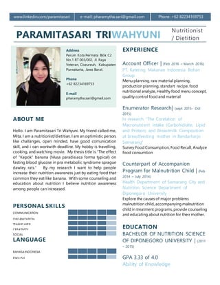www.linkedin.com/paramitasari e-mail: pharamytha.sari@gmail.com Phone :+62 82234169753
PARAMITASARI TRIWAHYUNI
Nutritionist
/ Dietition
Address
Perum Kota Permata Blok C2
No,1 RT 003/002, Jl. Raya
Veteran, Ciseureuh, Kabupaten
Purwakarta, Jawa Barat.
Phone
+62 82234169753
E-mail
pharamytha.sari@gmail.com
EXPERIENCE
Account Officer | (Feb 2016 – March 2016)
PT. Katering Makanan Indonesia Bohan
Group
Menu planning, raw material planning,
production planning, standart recipe, food
nutritional analyze, Healthy food menu concept,
quality control food and material
Enumerator Research| (sept 2015- Oct
2015)
In research “The Corelation of
Macronutrient intake (Carbohidrate, Lipid
and Protein) and Breastmilk Composition
at breastfeeding mother in Bandarharjo
Semarang”
Survey Food Consumption, Food Recall, Analyze
food consumtion
Counterpart of Accompanion
Program for Malnutrition Child | (Feb
2014 – July 2014)
Health Department of Semarang City and
Nutrition Science Department of
Diponegoro University
Explore the causes of major problems
malnutrition child, accompanying malnutrition
child in treatment programs, provide counseling
and educating about nutrition for their mother.
EDUCATION
BACHELOR OF NUTRITION SCIENCE
OF DIPONEGORO UNIVERSITY | (2011
– 2015)
GPA 3.33 of 4.0
Ability of Knowledge
ABOUT ME
Hello. I am Paramitasari Tri Wahyuni. My friend called me,
Mita. I am a nutritionist/dietitian. I am an optimistic person,
like challanges, open minded, have good comunication
skill, and i can workwith deadline. My hobby is travelling,
cooking, and watching movie. My thesis title is “The effect
of “Kepok” banana (Musa paradisiaca forma typical) on
fasting blood glucose in pra metabolic syndrome sprague
dawley rats.” By my research I want to help people
increase their nutrition awareness just by eating food that
common they eat like banana. With some counseling and
education about nutrition I believe nutrition awareness
among people can increased.
PERSONAL SKILLS
COMMUNICATION
ORGANIZATION
TEAM PLAYER
CREATIVITY
SOCIAL
LANGUAGE
BAHASA INDONESIA
ENGLISH
 