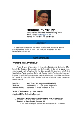 REGIDOR T. VERIÑA
2148 Santissima Trinidad St.,Balic-Balic
Sampaloc, Metro Manila
Cell # 0916-114-34-93
OBJECTIVE
To be part of the company’s asset in time
PERSONAL DATA
Nickname: Regie
Date of Birth: April 8, 1980
Place of Birth: Manila
Age: 36
Civil Status: Single
Height: 5’4”
Weight: 120 lbs.
Religion: Roman Catholic
Nationality: Filipino
FAMILY BACKGROUND
Father: Alberto V. Veriña (Deceased)
Occupation: N/A
Mother: Ma. Vivian T. Veriña
Occupation: Housewife
Brother: Arnaldo T. Veriña.
Occupation: Data Processing Supervisor
Company: SPI Tech. Inc.
Sister: Sherill V. Acosta
Occupation: Accounting Asst.
Company: Primetown Property Group Inc.
Sister: Melanie T. Veriña
Occupation: Unemployed
EDUCATIONAL BACKGROUND
Vocation School: Microcadd Tech
Course: Advanced AutoCad
Inclusive Years: 09/22/2012 – 11/10/2012
 
