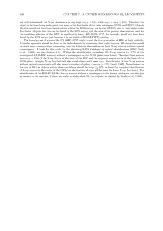 100 CHAPTER 7. A UNIFIED SCENARIO FOR BL LAC OBJECTS
not well determined, the X-ray dominance is very high (αOX < 0.4), while αRO ≃ αRX ≃ 0.45. Therefore the
object is far from being radio quiet, but near to the ﬂux limits of the radio catalogues NVSS and FIRST. Objects
like this would not have been found neither within the RGB survey, nor by the DXRBS, due to their higher radio
ﬂux limits. Objects like this can be found by the REX survey, but the area of the pointed observations, used for
the candidate selection of the REX, is signiﬁcantly lower. RX J0323+0717, for example, would not have been
found by the REX survey, just because it is not inside a ROSAT-PSPC pointing.
The investigation of sources like RX J0323+0717 might reveal the ﬁrst generation of HBL at high redshifts.
A similar approach should be done in the radio domain by examining faint radio sources. Of course this would
be much more telescope-time consuming than the follow-up observations on faint X-ray sources without optical
counterparts. A basis for this could be the Hamburg/RASS Catalogue of optical identiﬁcations (HRC, Bade
et al. 1998b; see also Section 4.1). Within the identiﬁcation procedure 105 X-ray sources (∼ 2.7% of the
investigated RASS-BSC sources) without a counterpart on the POSS plates were found. Therefore these sources
have αOX < 0.88 (if the X-ray ﬂux is at the limit of the BSC and the apparent magnitude is at the limit of the
POSS plate). A higher X-ray ﬂux limit will also reveal objects with lower αOX. Identiﬁcation of faint X-ray sources
without optical counterparts will also reveal a number of galaxy clusters (∼ 12%, Landt 1997). Nevertheless the
fraction of BL Lac objects within these candidates should be large (>∼ 10%, as found by complete identiﬁcation
of X-ray sources in the course of the HRX, but the fraction of stars will be lower for lower X-ray ﬂux limit). The
identiﬁcation of the ROSAT All-Sky Survey sources without a counterpart in the known catalogues can also give
an answer to the question, if there are really no radio silent BL Lac objects, as claimed by Stocke et al. (1990).
 