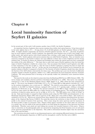 Chapter 8
Local luminosity function of
Seyfert II galaxies
In the second part of this work I will examine another class of AGN, the Seyfert II galaxies.
An important fraction of galaxies show narrow emission lines within their optical spectra. It has been noticed
in the early eighties that at M ∼ −21 mag about 1% of all ﬁeld galaxies are Seyfert galaxies (Meurs & Wilson
1984). At higher absolute magnitudes, the fraction of Seyfert galaxies increases. For M ∼ −23 nearly all galaxies
have an active galactic nucleus. Seyfert I galaxies, the apparently most frequent type of AGN, have bright, semi-
stellar nuclei, and optical spectra with broad emission lines covering a wide range of ionization (Khachikian &
Weedman 1974). Seyfert galaxies with narrow emission lines are called Seyfert II galaxies. They are absolute more
numerous compared to the Seyfert I objects, but more diﬃcult to detect due to lower brightness and less strong
emission lines. In Seyfert II objects the allowed and forbidden lines within the optical spectrum have comparable
line widths of the order 500 km sec−1
. The basic idea to unify both types of Seyfert galaxies is that the broad line
region in Seyfert II galaxies is hidden by a dusty torus. One can assume that Seyfert I and II galaxies only diﬀer
in their orientation to the line of sight i.e. that the torus in Seyfert I galaxies is existing but that we watch the
accretion disk in these galaxies “face on”. In this case the torus geometry of the Seyferts can be estimated by the
number relation of Seyfert I compared to Seyfert II. The fraction of Seyfert II galaxies should then show directly
the fraction of the AGN which is obscured by the dusty torus. The problem up to now was the lack of suﬃciently
complete samples of Seyfert II galaxies. K¨ohler et al. (1997) determined the local luminosity function of Seyfert
I galaxies. The work presented here is focusing on the optically weaker but (absolutely) more numerous Seyfert
II galaxies.
The basis for this work are the objective prism data from the Hamburg/ESO Survey (HES, Reimers 1990). The
survey design and candidate selection method is described in Wisotzki et al. (1996). This survey was originally
conceived as a twin of the Hamburg Quasar Survey (HQS, Hagen et al. 1995) which has been mentioned on
page 27. The survey was designed to ﬁnd bright (12.5 <∼ B <∼ 17.5 mag) QSO at high galactic latitudes (|b| > 30◦
)
on the southern hemisphere over a total area of ∼ 5000 deg2
. The objective prism plates were taken by ESO staﬀ
members at the ESO 1m Schmidt telescope, equipped with a prism of 4◦
opening angle, yielding a reciprocal
dispersion of 450 ˚A/mm at Hγ. Therefore the spectral resolution of the HES is larger compared to the HQS,
but for the same reason the HES suﬀers for a larger fraction of overlapping spectra. The seeing limited spectral
resolution of objective prism spectra can be as high as 10 ˚A at Hγ. The HES plates cover a ﬁeld of 25 deg2
in
the sky. Each spectral plate is scanned in high resolution mode using the PDS 1010G microdensitometer at the
Hamburger Sternwarte (Hagen 1987) with an aperture of 30 × 30µm and a step width of 20µm. This results in a
resolution of 15 ˚A at Hγ. Spectra are extracted from these digitized data at positions determined from the direct
plates of the Digitized Sky Survey I (DSS-I). For point-like sources the extraction is done by ﬁtting a Gaussian
proﬁle to the central 2-3 pixels of the spectrum. This is done along the entire spectrum and the maximum of
the ﬁtted proﬁle is taken as extraction value. Objects which appear extended on the direct plate are extracted
in a similar way, but the width of the spectral proﬁle is not ﬁxed along the dispersion of the spectrum but ﬁtted
individually. Therefore more pixels are used taking into account the extended character of the source. Objects
close to saturation on the photographic plate are extracted by integrating the ﬁtted Gaussian curve at each pixel
of the spectrum perpendicular to the dispersion. This yields in determined densities higher than the saturation
limit of the spectral plate.
The extraction procedure results in one-dimensional spectra, each containing 300 pixels between the sensitivity
cutoﬀ of the photographic dispersion at 5300 ˚A and the atmospheric cutoﬀ at the blue end at 3200 ˚A.
103
 