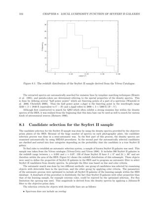 104 CHAPTER 8. LOCAL LUMINOSITY FUNCTION OF SEYFERT II GALAXIES
Figure 8.1: The redshift distribution of the Seyfert II sample derived from the V´eron Catalogue.
The extracted spectra are automatically searched for emission lines by template matching techniques (Hewett
et al. 1985), and pseudo-colors are determined referring to the special properties of the density spectra. This
is done by deﬁning several “half power points” which are bisecting points of a part of a spectrum (Wisotzki et
al. 2000, Christlieb 2000). Thus the half power point x hpp1 is the bisecting point in the wavelength range
3240 < λ < 4840 ˚A (equivalent to U − B) and x hpp2 refers to 3890 < λ < 5360 ˚A (B − V ).
Although ﬁrst constructed to search for QSO which often exhibit a strong emission line within the density
spectra of the HES, it was realized from the beginning that this data base can be used as well to search for various
kinds of astronomical sources (Reimers 1990).
8.1 Candidate selection for the Seyfert II sample
The candidate selection for the Seyfert II sample was done by using the density spectra provided by the objective
prism plates of the HES. Because of the huge number of spectra on each photographic plate, the candidate
selection process was done in a semi-automatic way. In the ﬁrst part of this process, the density spectra are
examined automatically by using MIDAS procedures. In the second part the automatically selected candidates
are checked and sorted into four categories depending on the probability that the candidate is a true Seyfert II
galaxy.
To ﬁnd rules to establish an automatic selection system, a sample of known Seyfert II galaxies was used. This
sample was taken from the V´eron catalogue (V´eron-Cetty and V´eron 1998). It includes 390 Seyfert II galaxies in
the redshift range between z = 0.001 and z = 0.07. 139 of those Seyfert II have δ < 0◦
and |b| > 30◦
and are
therefore within the area of the HES. Figure 8.1 shows the redshift distribution of this subsample. These objects
were used to deﬁne the properties of Seyfert II galaxies in the HES and to program an automatic ﬁlter to select
Seyfert II candidates from density spectra. In principle the ﬁlter was based on line and color criteria.
The automatic search was done by two diﬀerent methods: one group of candidates was selected by examining
objects with detectable lines in the spectrum, and the other group by applying color criteria. The parameters
of the automatic process were optimized to include all Seyfert II galaxies of the learning sample within the HES
database. A drawback of this procedure is doubtlessly the fact that Seyfert II galaxies with other properties than
that of the learning sample, for example extreme color, could be rejected by the optimized selection. For ﬂux
limitation the spcmag was used. This magnitude is derived from the density spectra by applying a Johnson-B
ﬁlter to the objective prism data.
The selection criteria for objects with detectable lines are as follows:
• Spectrum does not include an overlap
 