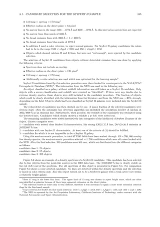 8.1. CANDIDATE SELECTION FOR THE SEYFERT II SAMPLE 105
• 13.0 mag < spcmag < 17.0 mag1
• Eﬀective radius on the direct plate > 64 pixel
• No narrow lines in the range 4103 . . . 4774 ˚A and 3639 . . . 3773 ˚A. In this interval no narrow lines are expected
• No narrow lines blue-wards of 3346 ˚A
• No broad emission lines with 3960 ˚A < λ < 4902 ˚A
• No broad emission lines blue-wards of 3773 ˚A
• In addition I used a color criterion, to reject normal galaxies. For Seyfert II galaxy candidates the colors
had to be in the range 1550 < xhpp1 < 2314 and 650 < xhpp2 < 1150
• Objects which showed calcium H and K lines, but were not “red enough”, were rejected by the candidate
selection.
The selection of Seyfert II candidates from objects without detectable emission lines was done by applying
the following criteria:
• Spectrum does not include an overlap
• Eﬀective radius on the direct plate > 120 pixel2
• 13.0 mag < spcmag < 17.0 mag
• Additionally a color selection was used which was optimized for the learning sample3
Seyfert II candidates found by this selection procedure were then checked for counterparts in the NASA/IPAC
Extragalactic Database (NED)4
. The information from the NED was used in the following way:
An object classiﬁed as a galaxy without redshift information was still taken as a Seyfert II candidate. Only
objects with a secure classiﬁcation and redshift were counted as “identiﬁed”. If there were any doubts due to
extreme density spectra, those objects were still included in the candidate procedure. The fraction of objects
which could be clearly identiﬁed with the information from the literature and from the NED was ∼ 30%, strongly
depending on the ﬁeld. Objects which had been classiﬁed as Seyfert II galaxies were included into the Seyfert II
sample.
The reduced list of candidates was then checked one by one. A major fraction of the selected candidates were
obvious stars: often the automatic line detection algorithm mis-identiﬁed the absorption doublet of calcium at
3933/3968 ˚A as an emission line. Furthermore, when possible, the redshift of the candidates was estimated using
the detected lines. Candidates which clearly showed a redshift z ≫ 0.07 were sorted out.
The remaining candidates were sorted interactively into categories of the likelihood of Seyfert II nature of the
object. Chosen categories were:
1 – candidate with several clear Seyfert II characteristics, like strong [OII]3727 ˚A line, [NeV]3426 ˚A emission or
[OIII]5007 ˚A line.
2 – candidate with one Seyfert II characteristic. At least one of the criteria of (1) should be fulﬁlled.
3 – candidate for which it is not impossible to be a Seyfert II galaxy.
Using this semi-automatic procedure, in total 67 ESO ﬁelds have been worked through. Of ∼ 700, 000 overlap
free density spectra, the semi-automatic procedure selected ∼ 1, 700 candidates which were all cross checked with
the NED. After the ﬁnal selection, 393 candidates were left over, which are distributed into the diﬀerent categories
as follows:
candidate class 1: 21 objects
candidate class 2: 87 objects
candidate class 3: 285 objects
Figure 8.2 shows an example of a density spectrum of a Seyfert II candidate. This candidate has been selected
due to line criteria from the point-like sources in the HES data base. The [OIII]5007 ˚A line is clearly visible on
the red (left) end of the spectrum. The slit spectrum of this object is presented in Figure 8.4. For comparison
Figure 8.3 shows a color selected candidate. No lines are detected within the density spectrum and the selection
is based on color criteria only. Also this object turned out to be a Seyfert II galaxy with a weak active core within
a relatively bright galaxy.
1Here 17 mag is the lower ﬂux limit. The upper limit of 13 mag was chosen to reject bright stars, which are often
mis-identiﬁed as galaxies because of there large apparent extension on the direct plates.
2The selection based on colors only is very diﬃcult, therefore it was necessary to apply a more strict extension criterion
than for the line-based sample
3exact criterion for Seyfert II color based selection: 1550 < x hpp1 < 2314, 650 < x hpp2 < 1150, and 1350 < xqd < 2382
4The NED is operated by the Jet Propulsion Laboratory, California Institute of Technology, under contract with the
National Aeronautics and Space Administration.
 