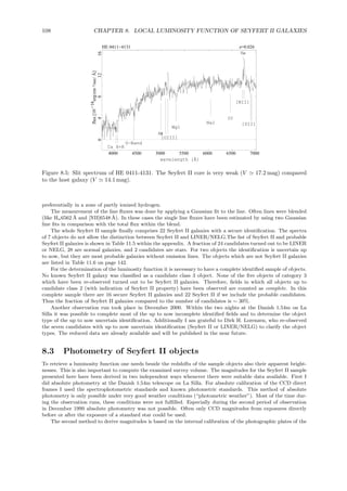 108 CHAPTER 8. LOCAL LUMINOSITY FUNCTION OF SEYFERT II GALAXIES
HE 0411−4131 z=0.026
4000 4500 5000 5500 6000 6500 7000
0481216
flux[10erg/cm²/sec/Å]−16
Ca H+K
G−Band
Hβ
[OIII]
MgI
NaI
OI
[NII]
Hα
[SII]
wavelength [Å]
Figure 8.5: Slit spectrum of HE 0411-4131. The Seyfert II core is very weak (V ≃ 17.2 mag) compared
to the host galaxy (V ≃ 14.1 mag).
preferentially in a zone of partly ionized hydrogen.
The measurement of the line ﬂuxes was done by applying a Gaussian ﬁt to the line. Often lines were blended
(like Hα6562 ˚A and [NII]6548 ˚A). In these cases the single line ﬂuxes have been estimated by using two Gaussian
line ﬁts in comparison with the total ﬂux within the blend.
The whole Seyfert II sample ﬁnally comprises 22 Seyfert II galaxies with a secure identiﬁcation. The spectra
of 7 objects do not allow the distinction between Seyfert II and LINER/NELG.The list of Seyfert II and probable
Seyfert II galaxies is shown in Table 11.5 within the appendix. A fraction of 24 candidates turned out to be LINER
or NELG, 28 are normal galaxies, and 2 candidates are stars. For two objects the identiﬁcation is uncertain up
to now, but they are most probable galaxies without emission lines. The objects which are not Seyfert II galaxies
are listed in Table 11.6 on page 142.
For the determination of the luminosity function it is necessary to have a complete identiﬁed sample of objects.
No known Seyfert II galaxy was classiﬁed as a candidate class 3 object. None of the ﬁve objects of category 3
which have been re-observed turned out to be Seyfert II galaxies. Therefore, ﬁelds in which all objects up to
candidate class 2 (with indication of Seyfert II property) have been observed are counted as complete. In this
complete sample there are 16 secure Seyfert II galaxies and 22 Seyfert II if we include the probable candidates.
Thus the fraction of Seyfert II galaxies compared to the number of candidates is ∼ 30%.
Another observation run took place in December 2000. Within the two nights at the Danish 1.54m on La
Silla it was possible to complete most of the up to now incomplete identiﬁed ﬁelds and to determine the object
type of the up to now uncertain identiﬁcation. Additionally I am grateful to Dirk H. Lorenzen, who re-observed
the seven candidates with up to now uncertain identiﬁcation (Seyfert II or LINER/NELG) to clarify the object
types. The reduced data are already available and will be published in the near future.
8.3 Photometry of Seyfert II objects
To retrieve a luminosity function one needs beside the redshifts of the sample objects also their apparent bright-
nesses. This is also important to compute the examined survey volume. The magnitudes for the Seyfert II sample
presented here have been derived in two independent ways whenever there were suitable data available. First I
did absolute photometry at the Danish 1.54m telescope on La Silla. For absolute calibration of the CCD direct
frames I used the spectrophotometric standards and known photometric standards. This method of absolute
photometry is only possible under very good weather conditions (“photometric weather”). Most of the time dur-
ing the observation runs, these conditions were not fulﬁlled. Especially during the second period of observation
in December 1999 absolute photometry was not possible. Often only CCD magnitudes from exposures directly
before or after the exposure of a standard star could be used.
The second method to derive magnitudes is based on the internal calibration of the photographic plates of the
 