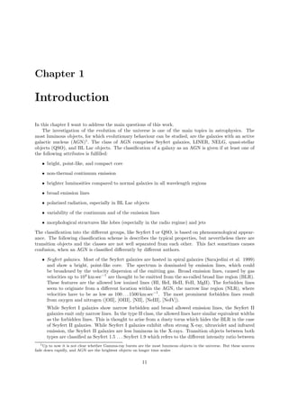 Chapter 1
Introduction
In this chapter I want to address the main questions of this work.
The investigation of the evolution of the universe is one of the main topics in astrophysics. The
most luminous objects, for which evolutionary behaviour can be studied, are the galaxies with an active
galactic nucleus (AGN)1
. The class of AGN comprises Seyfert galaxies, LINER, NELG, quasi-stellar
objects (QSO), and BL Lac objects. The classiﬁcation of a galaxy as an AGN is given if at least one of
the following attributes is fulﬁlled:
• bright, point-like, and compact core
• non-thermal continuum emission
• brighter luminosities compared to normal galaxies in all wavelength regions
• broad emission lines
• polarized radiation, especially in BL Lac objects
• variability of the continuum and of the emission lines
• morphological structures like lobes (especially in the radio regime) and jets
The classiﬁcation into the diﬀerent groups, like Seyfert I or QSO, is based on phenomenological appear-
ance. The following classiﬁcation scheme is describes the typical properties, but nevertheless there are
transition objects and the classes are not well separated from each other. This fact sometimes causes
confusion, when an AGN is classiﬁed diﬀerently by diﬀerent authors.
• Seyfert galaxies. Most of the Seyfert galaxies are hosted in spiral galaxies (Sarajedini et al. 1999)
and show a bright, point-like core. The spectrum is dominated by emission lines, which could
be broadened by the velocity dispersion of the emitting gas. Broad emission lines, caused by gas
velocities up to 104
km sec−1
are thought to be emitted from the so-called broad line region (BLR).
These features are the allowed low ionized lines (HI, HeI, HeII, FeII, MgII). The forbidden lines
seem to originate from a diﬀerent location within the AGN, the narrow line region (NLR), where
velocities have to be as low as 100 . . .1500 km sec−1
. The most prominent forbidden lines result
from oxygen and nitrogen ([OII], [OIII], [NII], [NeIII], [NeIV]).
While Seyfert I galaxies show narrow forbidden and broad allowed emission lines, the Seyfert II
galaxies emit only narrow lines. In the type II class, the allowed lines have similar equivalent widths
as the forbidden lines. This is thought to arise from a dusty torus which hides the BLR in the case
of Seyfert II galaxies. While Seyfert I galaxies exhibit often strong X-ray, ultraviolet and infrared
emission, the Seyfert II galaxies are less luminous in the X-rays. Transition objects between both
types are classiﬁed as Seyfert 1.5 . . . Seyfert 1.9 which refers to the diﬀerent intensity ratio between
1Up to now it is not clear whether Gamma-ray bursts are the most luminous objects in the universe. But these sources
fade down rapidly, and AGN are the brightest objects on longer time scales
11
 
