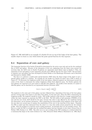 110 CHAPTER 8. LOCAL LUMINOSITY FUNCTION OF SEYFERT II GALAXIES
Figure 8.7: HE 1045-2435 as an example of a Seyfert II core on top of the bulge of the host galaxy. The
smaller object in front is a star which shows the point spread function for this exposure.
8.4 Separation of core and galaxy
The luminosity function of the Seyfert II should be determined for the active cores only and not for the combined
ﬂux of AGN and galaxy. Because of the absorption of the core originating from the dusty torus around the
accretion disk, the AGN cores in Seyfert II galaxies are apparently much fainter than in Seyfert I. Thus, the
separation of core and galaxy is more important and also more diﬃcult than for the Type I AGN. The procedure
to separate core and galaxy has been developed by Knud Jahnke at the Hamburger Sternwarte and is described
and discussed in Jahnke (1998).
The idea is to subtract a scaled point spread function (PSF) from the direct image of the object to get a
smooth galaxy proﬁle as a residual. An example for the proﬁle of a Seyfert II object and a PSF is shown in
Figure 8.7. To determine the brightness proﬁle of the host galaxy, elliptical isophotes are determined around the
center of the object to determine the surface brightness within these elliptical areas. For Seyfert galaxies the
host galaxies are expected to be more spiral or disk-like than elliptical. The proﬁle of the intensity of a spiral or
disk-like galaxy can be described by an exponential function (Freeman 1970):
IS(z) = IS0(z) · exp −1.68
r
r0
(8.7)
The isophotes in the outer part of the galaxy can have elliptical form, depending of the form of the host galaxy
and the viewing angle with respect to the disk of the galaxy. In the inner part, where the PSF is dominating the
brightness proﬁle, the isophotes should be circles. This proﬁle analysis is also done for a bright unsaturated star
within the same exposure to represent the PSF in the ﬁeld. The full width at half maximum (FWHM) of the
star and the core of the AGN should be the same, because this value is only aﬀected by the conditions during
the observation, not by intrinsic parameters. After computing the mean proﬁle of the isophotes of the object and
the star there are several ways to analyze the contribution of the core to the total ﬂux of the object. Typically
the PSF is scaled and then subtracted from the object in a way that yields certain properties for the residual
proﬁle. Thus the problem is to ﬁnd the correct scaling parameter. In principle there are two possible criteria. The
ﬁrst is to scale the PSF to a height that the residual host galaxy has zero intensity in the center (Veron-Cetty &
Woltjer 1990, Dunlop et al. 1993). The other one is to use a scaling of the PSF resulting in a residual which has
a continuous ﬂat shape at the center (Gehren et al. 1984, McLeod & Rieke 1994a/b, R¨onnback et al. 1996, Boyce
 