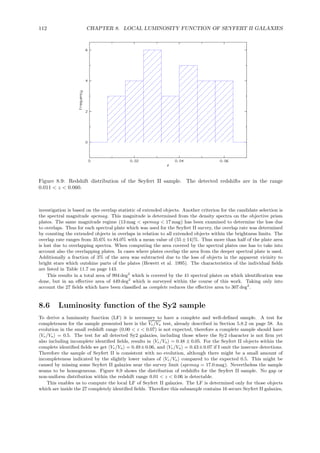 112 CHAPTER 8. LOCAL LUMINOSITY FUNCTION OF SEYFERT II GALAXIES
Figure 8.9: Redshift distribution of the Seyfert II sample. The detected redshifts are in the range
0.011 < z < 0.060.
investigation is based on the overlap statistic of extended objects. Another criterion for the candidate selection is
the spectral magnitude spcmag. This magnitude is determined from the density spectra on the objective prism
plates. The same magnitude regime (13 mag < spcmag < 17 mag) has been examined to determine the loss due
to overlaps. Thus for each spectral plate which was used for the Seyfert II survey, the overlap rate was determined
by counting the extended objects in overlaps in relation to all extended objects within the brightness limits. The
overlap rate ranges from 35.6% to 84.0% with a mean value of (55 ± 14)%. Thus more than half of the plate area
is lost due to overlapping spectra. When computing the area covered by the spectral plates one has to take into
account also the overlapping plates. In cases where plates overlap the area from the deeper spectral plate is used.
Additionally a fraction of 3% of the area was subtracted due to the loss of objects in the apparent vicinity to
bright stars which outshine parts of the plates (Hewett et al. 1995). The characteristics of the individual ﬁelds
are listed in Table 11.7 on page 143.
This results in a total area of 994 deg2
which is covered by the 41 spectral plates on which identiﬁcation was
done, but in an eﬀective area of 449 deg2
which is surveyed within the course of this work. Taking only into
account the 27 ﬁelds which have been classiﬁed as complete reduces the eﬀective area to 307 deg2
.
8.6 Luminosity function of the Sy2 sample
To derive a luminosity function (LF) it is necessary to have a complete and well-deﬁned sample. A test for
completeness for the sample presented here is the Ve/Va test, already described in Section 5.8.2 on page 58. An
evolution in the small redshift range (0.00 < z < 0.07) is not expected, therefore a complete sample should have
Ve/Va = 0.5. The test for all detected Sy2 galaxies, including those where the Sy2 character is not ﬁrm yet
also including incomplete identiﬁed ﬁelds, results in Ve/Va = 0.48 ± 0.05. For the Seyfert II objects within the
complete identiﬁed ﬁelds we get Ve/Va = 0.49±0.06, and Ve/Va = 0.43±0.07 if I omit the insecure detections.
Therefore the sample of Seyfert II is consistent with no evolution, although there might be a small amount of
incompleteness indicated by the slightly lower values of Ve/Va compared to the expected 0.5. This might be
caused by missing some Seyfert II galaxies near the survey limit (spcmag = 17.0 mag). Nevertheless the sample
seams to be homogeneous. Figure 8.9 shows the distribution of redshifts for the Seyfert II sample. No gap or
non-uniform distribution within the redshift range 0.01 < z < 0.06 is detectable.
This enables us to compute the local LF of Seyfert II galaxies. The LF is determined only for those objects
which are inside the 27 completely identiﬁed ﬁelds. Therefore this subsample contains 16 secure Seyfert II galaxies,
 