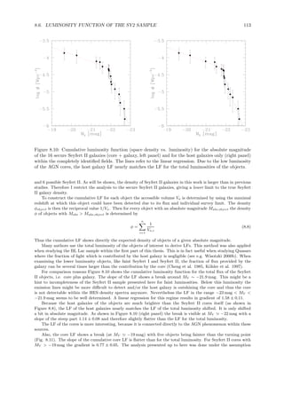 8.6. LUMINOSITY FUNCTION OF THE SY2 SAMPLE 113
Figure 8.10: Cumulative luminosity function (space density vs. luminosity) for the absolute magnitude
of the 16 secure Seyfert II galaxies (core + galaxy, left panel) and for the host galaxies only (right panel)
within the completely identiﬁed ﬁelds. The lines refer to the linear regression. Due to the low luminosity
of the AGN cores, the host galaxy LF nearly matches the LF for the total luminosities of the objects.
and 6 possible Seyfert II. As will be shown, the density of Seyfert II galaxies in this work is larger than in previous
studies. Therefore I restrict the analysis to the secure Seyfert II galaxies, giving a lower limit to the true Seyfert
II galaxy density.
To construct the cumulative LF for each object the accessible volume Va is determined by using the maximal
redshift at which this object could have been detected due to its ﬂux and individual survey limit. The density
φobject is then the reciprocal value 1/Va. Then for every object with an absolute magnitude Mabs,object the density
φ of objects with Mabs > Mabs,object is determined by
φ =
n
i=1
1
Va,i
(8.8)
Thus the cumulative LF shows directly the expected density of objects of a given absolute magnitude.
Many authors use the total luminosity of the objects of interest to derive LFs. This method was also applied
when studying the BL Lac sample within the ﬁrst part of this thesis. This is in fact useful when studying Quasars
where the fraction of light which is contributed by the host galaxy is negligible (see e.g. Wisotzki 2000b). When
examining the lower luminosity objects, like faint Seyfert I and Seyfert II, the fraction of ﬂux provided by the
galaxy can be several times larger than the contribution by the core (Cheng et al. 1985, K¨ohler et al. 1997).
For comparison reasons Figure 8.10 shows the cumulative luminosity function for the total ﬂux of the Seyfert
II objects, i.e. core plus galaxy. The slope of the LF shows a break around MV ∼ −21.9 mag. This might be a
hint to incompleteness of the Seyfert II sample presented here for faint luminosities. Below this luminosity the
emission lines might be more diﬃcult to detect and/or the host galaxy is outshining the core and thus the core
is not detectable within the HES density spectra anymore. Nevertheless the LF in the range −23 mag < MV <
−21.9 mag seems to be well determined. A linear regression for this regime results in gradient of 1.58 ± 0.11.
Because the host galaxies of the objects are much brighter than the Seyfert II cores itself (as shown in
Figure 8.8), the LF of the host galaxies nearly matches the LF of the total luminosity shifted. It is only shifted
a bit in absolute magnitude. As shown in Figure 8.10 (right panel) the break is visible at MV ≃ −22 mag with a
slope of the steep part 1.14 ± 0.08 and therefore slightly ﬂatter than the LF for the total luminosity.
The LF of the cores is more interesting, because it is connected directly to the AGN phenomenon within these
sources.
Also, the core LF shows a break (at MV ≃ −19 mag) with ﬁve objects being fainter than the turning point
(Fig. 8.11). The slope of the cumulative core LF is ﬂatter than for the total luminosity. For Seyfert II cores with
MV > −19 mag the gradient is 0.77 ± 0.05. The analysis presented up to here was done under the assumption
 