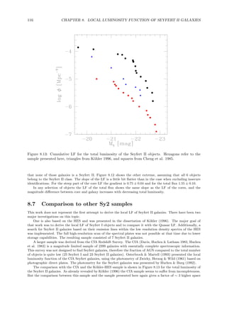 116 CHAPTER 8. LOCAL LUMINOSITY FUNCTION OF SEYFERT II GALAXIES
Figure 8.13: Cumulative LF for the total luminosity of the Seyfert II objects. Hexagons refer to the
sample presented here, triangles from K¨ohler 1996, and squares from Cheng et al. 1985.
that none of those galaxies is a Seyfert II. Figure 8.12 shows the other extreme, assuming that all 6 objects
belong to the Seyfert II class. The slope of the LF is a little bit ﬂatter than in the case when excluding insecure
identiﬁcations. For the steep part of the core LF the gradient is 0.75 ± 0.04 and for the total ﬂux 1.55 ± 0.10.
In any selection of objects the LF of the total ﬂux shows the same slope as the LF of the cores, and the
magnitude diﬀerence between core and galaxy increases with decreasing total luminosity.
8.7 Comparison to other Sy2 samples
This work does not represent the ﬁrst attempt to derive the local LF of Seyfert II galaxies. There have been two
major investigations on this topic.
One is also based on the HES and was presented in the dissertation of K¨ohler (1996). The major goal of
that work was to derive the local LF of Seyfert I objects and to compare it with the Quasar LF. Additionally, a
search for Seyfert II galaxies based on their emission lines within the low resolution density spectra of the HES
was implemented. The full high-resolution scan of the spectral plates was not possible at that time due to lower
storage capabilities. The resulting sample consisted of 7 Seyfert II galaxies.
A larger sample was derived from the CfA Redshift Survey. The CfA (Davis, Huchra & Latham 1983, Huchra
et al. 1983) is a magnitude limited sample of 2399 galaxies with essentially complete spectroscopic information.
This survey was not designed to ﬁnd Seyfert galaxies, therefore the fraction of AGN compared to the total number
of objects is quite low (25 Seyfert I and 23 Seyfert II galaxies). Osterbrock & Martell (1993) presented the local
luminosity function of the CfA Seyfert galaxies, using the photometry of Zwicky, Herzog & Wild (1961) based on
photographic direct plates. The photometry for the Seyfert galaxies was presented by Huchra & Burg (1992).
The comparison with the CfA and the K¨ohler-HES sample is shown in Figure 8.13 for the total luminosity of
the Seyfert II galaxies. As already revealed by K¨ohler (1996) the CfA sample seems to suﬀer from incompleteness.
But the comparison between this sample and the sample presented here again gives a factor of ∼ 3 higher space
 