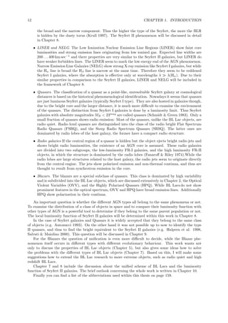 12 CHAPTER 1. INTRODUCTION
the broad and the narrow component. Thus the higher the type of the Seyfert, the more the BLR
is hidden by the dusty torus (Krull 1997). The Seyfert II phenomenon will be discussed in detail
in Chapter 8.
• LINER and NELG. The Low Ionization Nuclear Emission Line Regions (LINER) show faint core
luminosities and strong emission lines originating from low ionized gas. Expected line widths are
200 . . .400 km sec−1
and there properties are very similar to the Seyfert II galaxies, but LINER do
have weaker forbidden lines. The LINER seem to mark the low energy end of the AGN phenomenon.
Narrow Emission Line Galaxies (NELG) show strong X-ray emission like Seyfert I galaxies, but while
the Hα line is broad the Hβ line is narrow at the same time. Therefore they seem to be reddened
Seyfert I galaxies, where the absorption is eﬀective only at wavelengths λ ≫ λ(Hα). Due to their
similar properties in comparison to the Seyfert II galaxies, LINER and NELG will be included in
the framework of Chapter 8.
• Quasars. The classiﬁcation of a quasar as a point-like, unresolvable Seyfert galaxy at cosmological
distances is based on the historical phenomenological identiﬁcation. Nowadays it seems that quasars
are just luminous Seyfert galaxies (typically Seyfert I type). They are also hosted in galaxies though,
due to the bright core and the larger distance, it is much more diﬃcult to examine the environment
of the quasars. The distinction from Seyfert I galaxies is done by a luminosity limit. Thus Seyfert
galaxies with absolute magnitudes MB < 23mag
are called quasars (Schmidt & Green 1983). Only a
small fraction of quasars shows radio emission: Most of the quasars, unlike the BL Lac objects, are
radio quiet. Radio loud quasars are distinguished into the class of the radio bright Flat Spectrum
Radio Quasars (FSRQ), and the Steep Radio Spectrum Quasars (SRSQ). The latter ones are
dominated by radio lobes of the host galaxy, the former have a compact radio structure.
• Radio galaxies If the central region of a quasar is hidden but the object ejects bright radio jets and
shows bright radio luminosities, the existence of an AGN core is assumed. These radio galaxies
are divided into two subgroups, the low-luminosity FR-I galaxies, and the high luminosity FR-II
objects, in which the structure is dominated by the radio lobes (Fanaroﬀ & Riley 1974).While the
radio lobes are large structures related to the host galaxy, the radio jets seem to originate directly
from the central engine. The jets show polarized emission and non-thermal continua, and thus are
thought to result from synchrotron emission in the core.
• Blazars. The blazars are a special subclass of quasars. This class is dominated by high variability
and is subdivided into the BL Lac objects, which are discussed extensively in Chapter 2, the Optical
Violent Variables (OVV), and the Highly Polarized Quasars (HPQ). While BL Lacs do not show
prominent features in the optical spectrum, OVV and HPQ have broad emission lines. Additionally
HPQ show polarization in their continua.
An important question is whether the diﬀerent AGN types all belong to the same phenomena or not.
To examine the distribution of a class of objects in space and to compare their luminosity function with
other types of AGN is a powerful tool to determine if they belong to the same parent population or not.
The local luminosity function of Seyfert II galaxies will be determined within this work in Chapter 8.
In the case of Seyfert galaxies and Quasars it is widely accepted that they belong to the same class
of objects (e.g. Antonucci 1993). On the other hand it was not possible up to now to identify the type
II quasars, and thus to ﬁnd the bright equivalent to the Seyfert II galaxies (e.g. Halpern et al. 1998,
Salvati & Maiolino 2000). This question will be discussed in Chapter 9.
For the Blazars the question of uniﬁcation is even more diﬃcult to decide, while the Blazar phe-
nomenon itself occurs in diﬀerent types with diﬀerent evolutionary behaviour. This work wants not
only to discuss the properties of BL Lac objects (Chapter 5), but also gives some ideas how to solve
the problems with the diﬀerent types of BL Lac objects (Chapter 7). Based on this, I will make some
suggestions how to extend the BL Lac research to more extreme objects, such as radio quiet and high
redshift BL Lacs .
Chapter 7 and 8 include the discussion about the uniﬁed scheme of BL Lacs and the luminosity
function of Seyfert II galaxies. The brief outlook concerning the whole work is written in Chapter 10.
Finally you can ﬁnd a list of the abbreviations used within this thesis on page 159.
 