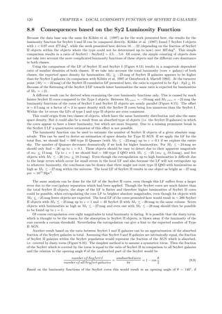 120 CHAPTER 8. LOCAL LUMINOSITY FUNCTION OF SEYFERT II GALAXIES
8.8 Consequences based on the Sy2 Luminosity Function
Because the data base was the same for K¨ohler et al. (1997) as for the work presented here, the results for the
luminosity function for Seyfert I and II can be compared directly. K¨ohler et al. (1997) found 7 Seyfert I objects
with z < 0.07 over 477 deg2
, while the work presented here derives 16 . . . 22 (depending on the fraction of Seyfert
II objects within the objects where the type could not be determined up to now) over 307 deg2
. This simple
comparison results in a ratio of Seyfert1 : Seyfert2 ∼ 3.5 . . . 5.0. Of course, the simple counting of objects does
not take into account the more complicated luminosity functions of these objects and the diﬀerent core dominance
in both classes.
Using the comparison of the LF of Seyfert II and Seyfert I (Figure 8.13) results in a magnitude dependent
ratio of number densities of both classes. If we take into account the total luminosity (core + galaxy) of both
classes, the expected space density for luminosities MV >∼ −23 mag of Seyfert II galaxies appears to be higher
than for Seyfert I galaxies (in comparison with K¨ohler et al. 1997 or Osterbrock & Martell 1993). At the turnover
point (MV = −22 mag) of the Seyfert II cumulative LF presented here, the ratio is expected to be Sy1 : Sy2 >∼ 10.
Because of the ﬂattening of the Seyfert 2 LF towards lower luminosities the same ratio is expected for luminosities
of MV = −21.
A diﬀerent result can be derived when examining the core luminosity functions only. This is caused by much
fainter Seyfert II cores compared to the Type I objects. Between MV,core = −19 mag and MV,core = −21 mag the
luminosity functions of the cores of Seyfert I and Seyfert II objects are nearly parallel (Figure 8.15). The oﬀset
is ∼ 0.5 mag or a factor of ∼ 2 in space density with the Seyfert II cores being less numerous than the Seyfert I.
Within the 1σ errors the LFs of type I and type II objects are even consistent.
This could origin from two classes of objects, which have the same luminosity distribution and also the same
space density. But it could also be a result from an absorbed type of objects (i.e. the Seyfert II galaxies) in which
the cores appear to have a lower luminosity, but which are more frequent. Due to a missing prominent break in
the Seyfert I LF a quantitative estimation of this eﬀect is not possible.
The luminosity function can be used to estimate the number of Seyfert II objects of a given absolute mag-
nitude. This can be used to derive an estimation of space density for Type II AGN. If we apply the LF for the
total ﬂux, we should ﬁnd ∼ 600 type II Quasars (with MV ≤ −23 mag) up to z = 0.1 if we explore the entire
sky. The number of Quasars decreases dramatically if we look for higher luminosities. For MV ≤ −24 mag we
should only ﬁnd ∼ 20 up to z = 0.1. These objects should be easy to detect due to their apparent magnitude
of mV <∼ 15 mag. Up to z = 1 we should ﬁnd ∼ 160 type 2 QSO with MV ≤ −25 (mV <∼ 19.3 mag), and ﬁve
objects with MV ≤ −26 (mV <∼ 18.3 mag). Even though the extrapolation up to high luminosities is diﬃcult due
to the large errors which occur for small errors in the local LF and also because the LF will not extrapolate up
to whatever luminosity, the conclusion can be drawn that there might not exist type II QSO with luminosities as
high as MV ≤ −27 mag within the universe. The local LF of Seyfert II results in one object as bright as −27 mag
per ∼ 1012
Mpc3
.
The same analysis can be done for the LF of the Seyfert II cores, even though this LF suﬀers from a larger
error due to the core/galaxy separation which had been applied. Though the Seyfert cores are much fainter than
the total Seyfert II objects, the slope of the LF is ﬂatter and therefore higher luminosities of Seyfert II cores
could be possible, when extrapolating the core LF to brighter absolute magnitudes, even though for objects with
MV <∼ −25 mag fewer objects are expected. The local LF of the cores presented here would result in ∼ 200 Seyfert
II objects with MV ≤ −25 mag up to z = 1 and ∼ 40 Seyfert II with MV ≤ −26 mag in the same volume. Seven
objects with luminosities as high as MV ≤ −27 mag and even one with MV ≤ −28 mag should then be possible
to be found up to z = 1.
Of course extrapolation over eight magnitudes in total luminosity is daring. It is possible that the dusty torus,
which is thought to be the reason for the absorption in Seyfert II objects, is blown away if the luminosity of the
core exceeds a certain threshold. Nevertheless the extrapolation can give a hint to the expected number of Type
II AGN.
Another result based on the ratio between Seyfert I and II galaxies can be an approximation of the absorbed
fraction of the Seyfert galaxies in total. Assuming that Seyfert I and II galaxies are intrinsically equal, the fraction
of Seyfert II galaxies within the Seyfert population would represent the fraction of the AGN which is absorbed,
i.e. covered by dusty torus (Figure 8.16). The simplest method is to assume a symmetric torus. Then the fraction
of the Seyfert which is covered by the torus is equal to the ratio of Seyfert II in comparison to all Seyfert galaxies
and the relation to the opening angle θ of the unabsorbed part of the Seyfert would be
number of Seyfert I
number of all Seyfert galaxies
=
unabsorbed area
4π
= 1 − cos
θ
2
(8.9)
Based on the luminosity functions of the Seyfert cores this would result in an opening angle of θ ∼ 140◦
, if
 