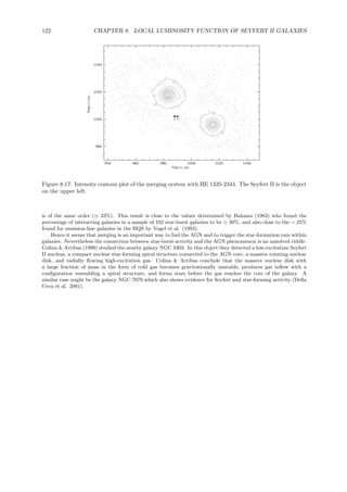 122 CHAPTER 8. LOCAL LUMINOSITY FUNCTION OF SEYFERT II GALAXIES
Figure 8.17: Intensity contour plot of the merging system with HE 1335-2344. The Seyfert II is the object
on the upper left.
is of the same order (≃ 33%). This result is close to the values determined by Balzano (1983) who found the
percentage of interacting galaxies in a sample of 102 star-burst galaxies to be ≃ 30%, and also close to the ∼ 25%
found for emission-line galaxies in the HQS by Vogel et al. (1993).
Hence it seems that merging is an important way to fuel the AGN and to trigger the star-formation rate within
galaxies. Nevertheless the connection between star-burst activity and the AGN phenomenon is an unsolved riddle.
Colina & Arribas (1999) studied the nearby galaxy NGC 4303. In this object they detected a low-excitation Seyfert
II nucleus, a compact nuclear star-forming spiral structure connected to the AGN core, a massive rotating nuclear
disk, and radially ﬂowing high-excitation gas. Colina & Arribas conclude that the massive nuclear disk with
a large fraction of mass in the form of cold gas becomes gravitationally unstable, produces gas inﬂow with a
conﬁguration resembling a spiral structure, and forms stars before the gas reaches the core of the galaxy. A
similar case might be the galaxy NGC 7679 which also shows evidence for Seyfert and star-forming activity (Della
Ceca et al. 2001).
 
