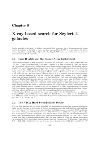Chapter 9
X-ray based search for Seyfert II
galaxies
Another approach to ﬁnd Seyfert II AGN are their special X-ray properties. Due to the assumption that a torus
absorbs the radiation of the AGN, we expect the X-ray spectra of Type II AGN to be much harder (i.e. ﬂatter
spectral slope) than for Seyfert I type objects. Therefore Type II AGN can be found within X-ray surveys due to
their extraordinary ﬂat X-ray spectra.
9.1 Type II AGN and the cosmic X-ray background
Despite the success of the ROSAT deep surveys in resolving and identifying a large (∼ 80%) fraction of the soft
(E < 2 keV) Cosmic X-ray Background (CXB: see e.g. Hasinger et al. 1998, Schmidt et al. 1998), the origin of
the CXB at harder energies, where the bulk of the energy density resides, remain elusive. The so called “spectral
paradox” (i.e. none of the single classes of known X-ray emitters is characterized by an energy spectral distribution
similar to that of the CXB) and the lack of faint, large and complete samples of X-ray sources selected in this
energy range, led a number of authors to propose diﬀerent classes of X-ray sources as the major contributors
to the hard CXB (e.g. star-burst galaxies, absorbed Type 2 AGN as predicted from the Uniﬁcation Scheme
of AGNs, reﬂection dominated AGN, see e.g. Griﬃths and Padovani 1990, Comastri et al. 1995b). Recent
results from ASCA and BeppoSAX (Akiyama et al. 1998, Fiore et al. 1999) favor the strongly absorbed AGN
hypothesis. Finally Mushotzky et al. detected hard X-ray sources in a deep survey using the Chandra satellite,
which account for at least ∼ 75% of the hard X-ray background. Most of those hard X-ray sources are associated
unambiguously with either the nuclei of otherwise normal bright galaxies, or with optically faint sources. But
deeper investigations are still needed to conﬁrm this scenario and to test competing models. For example it is not
clear if high luminosity Type 2 AGN exist or not (see e.g. Halpern et al. 1998). In collaboration with Roberto
Della Ceca from the Osservatorio Astronomico di Brera we carried out spectroscopic identiﬁcation of the “ﬂatter”
hard X-ray selected ASCA sources, to clarify this long-standing problem of modern cosmology.
Identiﬁcations of X-ray sources in the low energy band (< 2keV) like the EMSS (Stocke et al. 1991), the
Hamburg/RASS catalogue (HRC, Bade et al. 1998b), the RIXOS (Mason et al. 2000) and the RDS (Schmidt
et al. 1998) gave a clear picture of the nature of the X-ray sources in this energy region down to a ﬂux limit of
fX ∼ 0.5 − 1 · 10−14
erg sec−1
cm−2
.
9.2 The ASCA Hard Serendipitous Survey
With the X-ray satellites like ASCA and BeppoSAX it is now possible to examine the situation at harder en-
ergies. At the Osservatorio Astronomico di Brera, a serendipitous search for hard (2-10 keV band) and faint
(fX ∼ 10−13
erg cm−2
sec−1
) X-ray sources using data from the GIS2 instrument on board the ASCA satellite has
been carried out (Cagnoni, Della Ceca & Maccacaro 1998; Della Ceca et al. 2000) and a sample of 189 serendip-
itous sources (over a total of ∼ 71 deg2
) has been deﬁned. These sources form the ASCA Hard Serendipitous
Survey (HSS). From these sources, 46 have been already spectroscopically identiﬁed (33 Type 1 AGN, 2 Type
2 AGN, 5 BL Lacs, 5 clusters of galaxies and 1 star). In Della Ceca et al. (1999) the spectral properties of
the serendipitous ASCA sources have been investigated using the “hardness-ratio” (HR) method. They deﬁned
HR1 = M−S
M+S
; HR2 = H−M
H+M
(where S,M and H are the observed counts in the 0.7-2.0, 2.0-4.0 and 4.0-10.0 keV
123
 