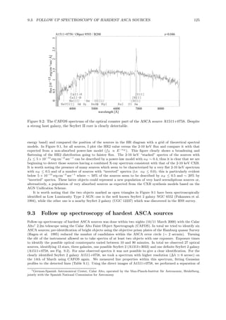 9.3. FOLLOW UP SPECTROSCOPY OF HARDEST ASCA SOURCES 125
A1511+0758 / Object 9593 / B200 z=0.046
4000 5000 6000 7000 8000
wavelength [Å]
00.511.522.53
flux[10erg/cm²/sec/Å]−15
NeVOII]
NeIII
CaII−H
CaII−K
Hδ Hγ
He
HeHβ
OIII]
MgI NaI OI
[NII]
Hα
[NII]
[SII]
Figure 9.2: The CAFOS spectrum of the optical counter part of the ASCA source A1511+0758. Despite
a strong host galaxy, the Seyfert II core is clearly detectable.
energy band) and compared the position of the sources in the HR diagram with a grid of theoretical spectral
models. In Figure 9.1, for all sources, I plot the HR2 value versus the 2-10 keV ﬂux and compare it with that
expected from a non-absorbed power-law model (fX ∝ E−αE
). This ﬁgure clearly shows a broadening and
ﬂattening of the HR2 distribution going to fainter ﬂux. The 2-10 keV “stacked” spectra of the sources with
fX ≤ 5 × 10−13
erg cm−2
sec−1
can be described by a power-law model with αE ∼ 0.4, thus it is clear that we are
beginning to detect those sources having a combined X-ray spectrum consistent with that of the 2-10 keV CXB.
It is worth noting the presence of many sources which seem to be characterized by a very ﬂat 2-10 keV spectrum
with αE ≤ 0.5 and of a number of sources with “inverted” spectra (i.e. αE ≤ 0.0); this is particularly evident
below 5 × 10−13
erg cm−2
sec−1
where ∼ 50% of the sources seem to be described by αE ≤ 0.5 and ∼ 20% by
“inverted” spectra. These latter objects could represent a new population of very hard serendipitous sources or,
alternatively, a population of very absorbed sources as expected from the CXB synthesis models based on the
AGN Uniﬁcation Scheme.
It is worth noting that the two objects marked as open triangles in Figure 9.1 have been spectroscopically
identiﬁed as Low Luminosity Type 2 AGN: one is the well known Seyfert 2 galaxy NGC 6552 (Fukazawa et al.
1994), while the other one is a nearby Seyfert 2 galaxy (UGC 12237) which was discovered in the HSS survey.
9.3 Follow up spectroscopy of hardest ASCA sources
Follow-up spectroscopy of hardest ASCA sources was done within two nights (10/11 March 2000) with the Calar
Alto1
2.2m telescope using the Calar Alto Faint Object Spectrograph (CAFOS). In total we tried to identify six
ASCA sources; pre-identiﬁcation of bright objects using the objective prism plates of the Hamburg quasar Survey
(Hagen et al. 1995) reduced the number of candidates within the ASCA error circle (∼ 2 arcmin). Turning
the slit of the instrument allowed us to take spectra of at least two objects with one exposure. Exposure times
to identify the possible optical counterparts varied between 10 and 90 minutes. In total we observed 27 optical
sources, identifying 13 stars, three galaxies, one possible Seyfert 2 (A1313+3033) and one deﬁnite Seyfert 2 galaxy
(A1511+0758, see Fig. 9.2). For nine observed spectra it was not possible to give a clear identiﬁcation. For the
clearly identiﬁed Seyfert 2 galaxy A1511+0758, we took a spectrum with higher resolution (∆λ ≃ 6 arcsec) on
the 14th of March using CAFOS again. We measured line properties within this spectrum, ﬁtting Gaussian
proﬁles to the detected lines (Table 9.1). Using the direct images of A1511+0758, we performed a separation of
1German-Spanish Astronomical Center, Calar Alto, operated by the Max-Planck-Institut f¨ur Astronomie, Heidelberg,
jointly with the Spanish National Commission for Astronomy
 