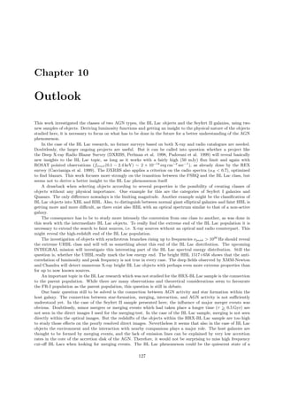 Chapter 10
Outlook
This work investigated the classes of two AGN types, the BL Lac objects and the Seyfert II galaxies, using two
new samples of objects. Deriving luminosity functions and getting an insight to the physical nature of the objects
studied here, it is necessary to focus on what has to be done in the future for a better understanding of the AGN
phenomenon.
In the case of the BL Lac research, no former surveys based on both X-ray and radio catalogues are needed.
Doubtlessly, the larger ongoing projects are useful. But it can be called into question whether a project like
the Deep X-ray Radio Blazar Survey (DXRBS, Perlman et al. 1998, Padovani et al. 1999) will reveal basically
new insights to the BL Lac topic, as long as it works with a fairly high (50 mJy) ﬂux limit and again with
ROSAT pointed observations (flimit(0.1 − 2.4 keV) ∼ 2 × 10−14
erg cm−2
sec−1
), as already done by the REX
survey (Caccianiga et al. 1999). The DXRBS also applies a criterion on the radio spectra (αR < 0.7), optimized
to ﬁnd blazars. This work focuses more strongly on the transition between the FSRQ and the BL Lac class, but
seems not to derive a better insight to the BL Lac phenomenon itself.
A drawback when selecting objects according to several properties is the possibility of creating classes of
objects without any physical importance. One example for this are the categories of Seyfert I galaxies and
Quasars. The only diﬀerence nowadays is the limiting magnitude. Another example might be the classiﬁcation of
BL Lac objects into XBL and RBL. Also, to distinguish between normal giant elliptical galaxies and faint HBL is
getting more and more diﬃcult, as there exist also HBL with an optical spectrum similar to that of a non-active
galaxy.
The consequence has to be to study more intensely the conversion from one class to another, as was done in
this work with the intermediate BL Lac objects. To really ﬁnd the extreme end of the BL Lac population it is
necessary to extend the search to faint sources, i.e. X-ray sources without an optical and radio counterpart. This
might reveal the high-redshift end of the BL Lac population.
The investigation of objects with synchrotron branches rising up to frequencies νpeak > 1020
Hz should reveal
the extreme UHBL class and will tell us something about this end of the BL Lac distribution. The upcoming
INTEGRAL mission will investigate this interesting part of the BL Lac spectral energy distribution. Still the
question is, whether the UHBL really mark the low energy end. The bright HBL 1517+656 shows that the anti-
correlation of luminosity and peak frequency is not true in every case. The deep ﬁelds observed by XMM-Newton
and Chandra will detect numerous X-ray bright BL Lac objects with perhaps even more extreme properties than
for up to now known sources.
An important topic in the BL Lac research which was not studied for the HRX-BL Lac sample is the connection
to the parent population. While there are many observations and theoretical considerations seem to favourate
the FR-I population as the parent population, this question is still in debate.
One basic question still to be solved is the connection between AGN activity and star formation within the
host galaxy. The connection between star-formation, merging, interaction, and AGN activity is not suﬃciently
understood yet. In the case of the Seyfert II sample presented here, the inﬂuence of major merger events was
obvious. Doubtlessly, minor mergers or merging events which had taken place a longer time (τ >∼ 0.5 Gyr) are
not seen in the direct images I used for the merging-test. In the case of the BL Lac sample, merging is not seen
directly within the optical images. But the redshifts of the objects within the HRX-BL Lac sample are too high
to study those eﬀects on the poorly resolved direct images. Nevertheless it seems that also in the case of BL Lac
objects the environment and the interaction with nearby companions plays a major role. The host galaxies are
thought to be formed by merging events, and the lack of emission lines can be explained by very low accretion
rates in the core of the accretion disk of the AGN. Therefore, it would not be surprising to miss high frequency
cut-oﬀ BL Lacs when looking for merging events. The BL Lac phenomenon could be the quiescent state of a
127
 