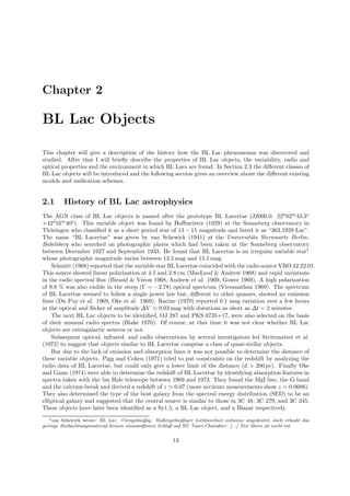 Chapter 2
BL Lac Objects
This chapter will give a description of the history how the BL Lac phenomenon was discovered and
studied. After that I will brieﬂy describe the properties of BL Lac objects, the variability, radio and
optical properties and the environment in which BL Lacs are found. In Section 2.3 the diﬀerent classes of
BL Lac objects will be introduced and the following section gives an overview about the diﬀerent existing
models and uniﬁcation schemes.
2.1 History of BL Lac astrophysics
The AGN class of BL Lac objects is named after the prototype BL Lacertae (J2000.0: 22h
02m
43.3s
+42d
16m
40s
). This variable object was found by Hoﬀmeister (1929) at the Sonneberg observatory in
Th¨uringen who classiﬁed it as a short period star of 13 − 15 magnitude and listed it as “363.1929 Lac”.
The name “BL Lacertae” was given by van Schewick (1941) at the Universit¨ats Sternwarte Berlin-
Babelsberg who searched on photographic plates which had been taken at the Sonneberg observatory
between December 1927 and September 1933. He found that BL Lacertae is an irregular variable star1
whose photographic magnitude varies between 13.5 mag and 15.1 mag.
Schmitt (1968) reported that the variable star BL Lacertae coincided with the radio source VRO 42.22.01.
This source showed linear polarization at 4.5 and 2.8 cm (MacLeod & Andrew 1968) and rapid variations
in the radio spectral ﬂux (Biraud & V´eron 1968, Andrew et al. 1969, Gower 1969). A high polarization
of 9.8 % was also visible in the steep (Γ = −2.78) optical spectrum (Visvanathan 1969). The spectrum
of BL Lacertae seemed to follow a single power law but, diﬀerent to other quasars, showed no emission
lines (Du Puy et al. 1969, Oke et al. 1969). Racine (1970) reported 0.1 mag variation over a few hours
in the optical and ﬂicker of amplitude ∆V ≃ 0.03 mag with durations as short as ∆t = 2 minutes.
The next BL Lac objects to be identiﬁed, OJ 287 and PKS 0735+17, were also selected on the basis
of their unusual radio spectra (Blake 1970). Of course, at that time it was not clear whether BL Lac
objects are extragalactic sources or not.
Subsequent optical, infrared, and radio observations by several investigators led Strittmatter et al.
(1972) to suggest that objects similar to BL Lacertae comprise a class of quasi-stellar objects.
But due to the lack of emission and absorption lines it was not possible to determine the distance of
these variable objects. Pigg and Cohen (1971) tried to put constraints on the redshift by analyzing the
radio data of BL Lacertae, but could only give a lower limit of the distance (d > 200 pc). Finally Oke
and Gunn (1974) were able to determine the redshift of BL Lacertae by identifying absorption features in
spectra taken with the 5m Hale telescope between 1969 and 1973. They found the MgI line, the G-band
and the calcium-break and derived a redshift of z ≃ 0.07 (more accurate measurements show z = 0.0686).
They also determined the type of the host galaxy from the spectral energy distribution (SED) to be an
elliptical galaxy and suggested that the central source is similar to those in 3C 48, 3C 279, and 3C 345.
These objects have later been identiﬁed as a Sy1.5, a BL Lac object, and a Blazar respectively.
1van Schewick wrote: BL Lac. Unregelm¨aßig. Halbregelm¨aßiger Lichtwechsel zeitweise angedeutet, doch erlaubt das
geringe Beobachtungsmaterial keinen einwandfreien Schluß auf RV Tauri-Charakter. [...] Der Stern ist nicht rot.
13
 