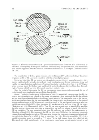 14 CHAPTER 2. BL LAC OBJECTS
Figure 2.1: Schematic representation of a geometrical interpretation of the BL Lac phenomenon by
Blandford & Rees (1978). If the optical continuum is beamed along the symmetry axis, then the emission
lines may be suppressed when the source is viewed from this direction. In this ﬁgure Lacertid stands for
BL Lacs .
The identiﬁcation of the host galaxy was supported by Kinman (1975), who reported that the surface
brightness proﬁle of BL Lacertae is consistent with that of an elliptical galaxy.
It was now clear that BL Lac objects are extragalactic sources with very unusual properties - they
showed rapid variability at radio, infrared and visual wavelengths, non-thermal continuum, strong and
rapidly varying polarization, and absence of emission lines in the optical spectra. Stein et al. (1976) gave
a ﬁrst overview about the BL Lac topic and listed 30 up to then known objects of this class. For only
eight of them a redshift had been determined, sometimes tentative only.
Since the period of discovering the BL Lac phenomenon, three major conferences mark the way of
exploring and understanding the nature of this class of AGN.
On the “Pittsburgh Conference on BL Lac Objects” (1978) it was already common sense that BL Lac
objects are extragalactic and related to the quasar phenomenon. Stein suggested that BL Lac objects
are our most direct observable link to the ultimate energy source of the quasi-stellar objects. He also put
up the working hypothesis that the non-thermal BL Lac characteristics are the prototype of the required
non-thermal continuum of QSOs in general, with the strength of the non-thermal component being the
variable parameter (Stein 1978). Only Markarian 421 was known to be an X-ray bright BL Lac object
(Ricketts et al. 1976, Margon et al. 1978). Thus BL Lac objects could only be identiﬁed by searching
for radio sources with extreme properties, as long as there was no X-ray mission to search eﬀectively for
BL Lac candidates. The most important insight from this conference was probably the work presented by
Blandford & Rees (1978). They suggested that BL Lac objects are AGN where the continuum emission is
enhanced through beaming toward us. This may occur because the emitting region moves relativistically
outwards in the form of a jet which is ﬁxed in space (see Fig. 2.1). Then the probability (Ω/4π) of a
suitable orientation would be as small as Γ−2
, where Γ is the bulk Lorentz factor for a relativistic jet.
They predicted a high spatial density of the counterparts whose beams are not oriented toward us and
 