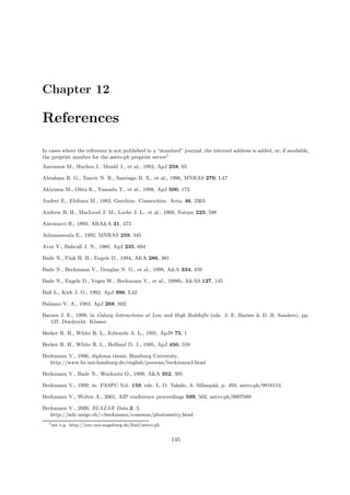 Chapter 12
References
In cases where the reference is not published in a “standard” journal, the internet address is added, or, if available,
the preprint number for the astro-ph preprint server1
Aaronson M., Huchra J., Mould J., et al., 1982, ApJ 258, 65
Abraham R. G., Tanvir N. R., Santiago B. X., et al., 1996, MNRAS 279, L47
Akiyama M., Ohta K., Yamada T., et al., 1998, ApJ 500, 173
Anders E., Ebihara M., 1982, Geochim. Cosmochim. Acta, 46, 2363
Andrew B. H., MacLeod J. M., Locke J. L., et al., 1969, Nature 223, 598
Antonucci R., 1993, ARA&A 31, 473
Athanassoula E., 1992, MNRAS 259, 345
Avni Y., Bahcall J. N., 1980, ApJ 235, 694
Bade N., Fink H. H., Engels D., 1994, A&A 286, 381
Bade N., Beckmann V., Douglas N. G., et al., 1998, A&A 334, 459
Bade N., Engels D., Voges W., Beckmann V., et al., 1998b, A&AS 127, 145
Ball L., Kirk J. G., 1992, ApJ 396, L42
Balzano V. A., 1983, ApJ 268, 602
Barnes J. E., 1999, in Galaxy Interactions at Low and High Redshifts (eds. J. E. Barnes & D. B. Sanders), pp.
137, Dordrecht: Kluwer
Becker R. H., White R. L., Edwards A. L., 1991, ApJS 75, 1
Becker R. H., White R. L., Helfand D. J., 1995, ApJ 450, 559
Beckmann V., 1996, diploma thesis, Hamburg University,
http://www.hs.uni-hamburg.de/english/persons/beckmann3.html
Beckmann V., Bade N., Wucknitz O., 1999, A&A 352, 395
Beckmann V., 1999, in: PASPC Vol. 159, eds. L. O. Takalo, A. Sillanp¨a¨a, p. 493, astro-ph/9810154
Beckmann V., Wolter A., 2001, AIP conference proceedings 599, 502, astro-ph/0007089
Beckmann V., 2000, BLAZAR Data 2, 3,
http://isdc.unige.ch/∼beckmann/common/photometry.html
1see e.g. http://xxx.uni-augsburg.de/ﬁnd/astro-ph
145
 