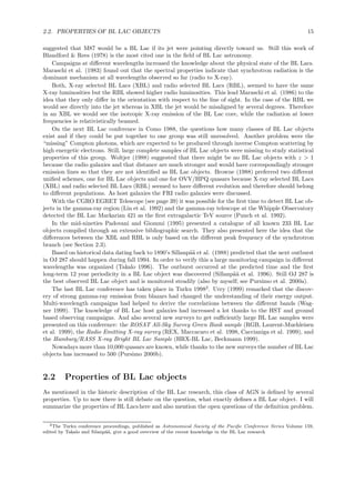 2.2. PROPERTIES OF BL LAC OBJECTS 15
suggested that M87 would be a BL Lac if its jet were pointing directly toward us. Still this work of
Blandford & Rees (1978) is the most cited one in the ﬁeld of BL Lac astronomy.
Campaigns at diﬀerent wavelengths increased the knowledge about the physical state of the BL Lacs.
Maraschi et al. (1983) found out that the spectral properties indicate that synchrotron radiation is the
dominant mechanism at all wavelengths observed so far (radio to X-ray).
Both, X-ray selected BL Lacs (XBL) and radio selected BL Lacs (RBL), seemed to have the same
X-ray luminosities but the RBL showed higher radio luminosities. This lead Maraschi et al. (1986) to the
idea that they only diﬀer in the orientation with respect to the line of sight. In the case of the RBL we
would see directly into the jet whereas in XBL the jet would be misaligned by several degrees. Therefore
in an XBL we would see the isotropic X-ray emission of the BL Lac core, while the radiation at lower
frequencies is relativistically beamed.
On the next BL Lac conference in Como 1988, the questions how many classes of BL Lac objects
exist and if they could be put together to one group was still unresolved. Another problem were the
“missing” Compton photons, which are expected to be produced through inverse Compton scattering by
high energetic electrons. Still, large complete samples of BL Lac objects were missing to study statistical
properties of this group. Woltjer (1988) suggested that there might be no BL Lac objects with z > 1
because the radio galaxies and that distance are much stronger and would have correspondingly stronger
emission lines so that they are not identiﬁed as BL Lac objects. Browne (1988) preferred two diﬀerent
uniﬁed schemes, one for BL Lac objects and one for OVV/HPQ quasars because X-ray selected BL Lacs
(XBL) and radio selected BL Lacs (RBL) seemed to have diﬀerent evolution and therefore should belong
to diﬀerent populations. As host galaxies the FRI radio galaxies were discussed.
With the CGRO EGRET Telescope (see page 39) it was possible for the ﬁrst time to detect BL Lac ob-
jects in the gamma-ray region (Lin et al. 1992) and the gamma-ray telescope at the Whipple Observatory
detected the BL Lac Markarian 421 as the ﬁrst extragalactic TeV source (Punch et al. 1992).
In the mid-nineties Padovani and Giommi (1995) presented a catalogue of all known 233 BL Lac
objects compiled through an extensive bibliographic search. They also presented here the idea that the
diﬀerences between the XBL and RBL is only based on the diﬀerent peak frequency of the synchrotron
branch (see Section 2.3).
Based on historical data dating back to 1890’s Sillanp¨a¨a et al. (1988) predicted that the next outburst
in OJ 287 should happen during fall 1994. In order to verify this a large monitoring campaign in diﬀerent
wavelengths was organized (Takalo 1996). The outburst occurred at the predicted time and the ﬁrst
long-term 12 year periodicity in a BL Lac object was discovered (Sillanp¨a¨a et al. 1996). Still OJ 287 is
the best observed BL Lac object and is monitored steadily (also by myself; see Pursimo et al. 2000a).
The last BL Lac conference has taken place in Turku 19982
. Urry (1999) remarked that the discov-
ery of strong gamma-ray emission from blazars had changed the understanding of their energy output.
Multi-wavelength campaigns had helped to derive the correlations between the diﬀerent bands (Wag-
ner 1999). The knowledge of BL Lac host galaxies had increased a lot thanks to the HST and ground
based observing campaigns. And also several new surveys to get suﬃciently large BL Lac samples were
presented on this conference: the ROSAT All-Sky Survey Green Bank sample (RGB, Laurent-Muehleisen
et al. 1999), the Radio Emitting X-ray survey (REX, Maccacaro et al. 1998, Caccianiga et al. 1999), and
the Hamburg/RASS X-ray Bright BL Lac Sample (HRX-BL Lac, Beckmann 1999).
Nowadays more than 10,000 quasars are known, while thanks to the new surveys the number of BL Lac
objects has increased to 500 (Pursimo 2000b).
2.2 Properties of BL Lac objects
As mentioned in the historic description of the BL Lac research, this class of AGN is deﬁned by several
properties. Up to now there is still debate on the question, what exactly deﬁnes a BL Lac object. I will
summarize the properties of BL Lacs here and also mention the open questions of the deﬁnition problem.
2The Turku conference proceedings, published as Astronomical Society of the Paciﬁc Conference Series Volume 159,
edited by Takalo and Silanp¨a¨a, give a good overview of the recent knowledge in the BL Lac research
 