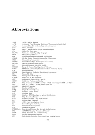 Abbreviations
AGN Active Galactic Nucleus
APM Automatic Plate Measuring (Institute of Astronomy in Cambridge)
ASCA Advanced Satellite for Cosmology and Astrophysics
BLR Broad line region
BSC ROSAT All-Sky Survey Bright Source Catalogue
CA Calar Alto Observatory
CAFOS Calar Alto Faint Object Spectrograph
CCD Charge-Coupled Device
CfA Harvard-Smithsonian Center for Astrophysics
CGRO (Arthur Holley) Compton Gamma-Ray Observatory
CXB Cosmic X-ray background
DFOSC Danish Faint Object Spectrograph and Camera
DXRBS Deep X-ray Radio Blazar Survey
EC External Compton Scattering model
EGRET Energetic Gamma-Ray Experiment Telescope
EMSS EINSTEIN Observatory Extended Medium Sensitivity Survey
EW equivalent width
FIRST Faint Images of the Radio Sky at twenty-centimeters
FR Fanaroﬀ & Riley
FSRQ Flat Spectrum Radio Quasar
FWHM Full Width at Half Maximum
GIS Gas Imaging Spectrometer (ASCA)
GSPC Guide Star Photometric Catalog
HBL High frequency cut-oﬀ BL Lac object / High frequency peaked BL Lac object
hcps hard (0.5 − 2.0 keV) ROSAT-PSPC count rate
HEAO2 EINSTEIN satellite
HES Hamburg/ESO Survey
HPQ Highly Polarized Quasars
HQS Hamburg Quasar Survey
HR Hardness Ratio
HRC Hamburg RASS Catalogue of optical identiﬁcations
HRI High-Resolution Imager
HRX Hamburg/ROSAT X-ray bright sample
HST Hubble Space Telescope
HSS ASCA Hard Serendipitous Survey
IC Inverse Compton Scattering
IBL Intermediate BL Lac object
IDV Intraday Variability
INTEGRAL International Gamma-Ray Astrophysics Laboratory
IPC EINSTEIN Imaging Proportional Counter
IRAF Image Reduction and Analysis Facility
IRAS Infrared Astronomical Satellite
ISIS Intermediate-dispersion Spectrograph and Imaging System
159
 