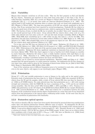 16 CHAPTER 2. BL LAC OBJECTS
2.2.1 Variability
Blazars show dramatic variations on all time scales. This was the ﬁrst property to ﬁnd and identify
BL Lac objects. Variations are reported on time scales from years down to less than a day, the so-
called Intraday Variability (IDV; for a review see Wagner & Witzel 1995). In the radio band very high
amplitudes (∆fr/fr ∼ 1) on hourly time scales are observed (Kedziora-Chudczer et al. 1997). The
optical band is well studied and variations down to minute time scale are found with amplitudes up to
20% (Wagner & Witzel 1995). The long term periodicity of OJ 287 was already mentioned in the last
section. Fast X-ray variations have been reported by several investigations. Typically BL Lac objects in
the X-rays spend most of the time in a quiescent state, which is superposed by large outbursts (McHardy
1998). The fraction of time, in which the BL Lac is variable, the so-called “duty cycle” depends strongly
on the overall spectral type of the source. X-ray selected BL Lac objects show a duty cycle of <∼ 0.4
while radio selected ones have duty cycles of ∼ 0.8 and also show stronger variability (Heidt & Wagner
1998). While RBL show variabilities up to ∼ 30% within one day, this value is < 5% for the XBL. This
dependency has also been reported by several other authors (Villata et al. 2000, Mujica et al. 1999, and
Januzzi et al. 1994). Well sampled light curves in the gamma-ray region are rare. But when monitored,
BL Lac objects show rapid variations (Mattox et al. 1997).
Up to now only four BL Lacs are detected in the TeV region: Markarian 421 (Punch et al. 1992),
Markarian 501 (Quinn et al. 1996), 1ES 2344+514 (Catanese et al. 1998), and PKS 2155-304 (Chadwick
et al. 1999). Observations at the high end of the spectral energy distribution revealed that they exhibit
extreme variability. Markarian 501 shows signiﬁcant variations on timescales from years to as short as
two hours (Quinn 1999). While this object appears to have a baseline level which changes on monthly
to yearly timescales, Markarian 421 seems to have a stable baseline emission with rapid ﬂares on top
(Buckley et al. 1996). Maraschi et al. (1999) observed Markarian 421 in the X-ray and TeV region
simultaneously, revealing a correlation between the X-ray and TeV ﬂares.
Variability can be caused by several physical mechanisms. Marscher (1993) and Qian et al. (1991)
assumed that the special geometry is a main reason for variation. An explanation for the ﬂux changes on
very short time scales could be given by the formation of shock fronts within the jet (Ball & Kirk 1992;
Kirk, Rieger & Mastichiadis 1999; Kr¨ulls & Kirk 1999).
Some of the variations seen at diﬀerent frequencies seem to be correlated to each other, while others,
even in the same objects, only appear in one wavelength region (Wagner 1999).
2.2.2 Polarization
Strong (P > 3%) and variable polarization is seen in blazars in the radio and in the optical region.
Extensive study of polarization has been done by i.e. K¨uhr & Schmidt (1990) who examined 43 BL Lac
objects from the S5 and 1Jy samples, while a study of X-ray selected BL Lacs was done by Januzzi et
al. (1994) on 37 EMSS objects. For radio selected ones they ﬁnd polarization up to ∼ 40% with varying
strength and orientation, while the EMSS BL Lac have a maximum of Pmax ≃ 15% and do not exhibit
strong variability. Also the duty cycles3
diﬀer between RBL (∼ 60%) and XBL (∼ 44%). Pursimo et al.
(2000c) did polarimetry on the 127 objects of the RASS Green Bank (RGB) BL Lac sample (Brinkmann
et al. 1997, Laurent-Muehleisen et al. 1999). They ﬁnd evidence for a correlation between the peak
frequency of the synchrotron branch and the degree of polarization in a sense that more X-ray dominated
objects show less polarization in the optical region, conﬁrming earlier results. At the same time they do
not ﬁnd a correlation of polarization with luminosity.
2.2.3 Featureless optical spectra
The criteria to identify a BL Lac object have been mostly determined by practical observing considerations
rather than real physical distinctions between diﬀerent types of objects. To distinguish the BL Lac
galaxies from non-active elliptical galaxies, a criterion was applied to the strength of the calcium break at
4000 ˚A. A non-active elliptical galaxy has a break strength of ∼ 40%. Therefore Stocke et al. (1991) used
a criterion of a break ≤ 25% for BL Lac objects of the EMSS sample. In fact, there are no objects within
their candidates with a break value of 25% ≤ Cabreak ≤ 40%. But later on March˜a et al. (1996) found
3duty cycle: fraction of time of an object spent with a degree of polarization > 3%
 