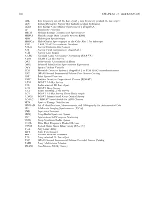 160 CHAPTER 12. REFERENCES
LBL Low frequency cut-oﬀ BL Lac object / Low frequency peaked BL Lac object
LDS Leiden/Dwingeloo Survey (for Galactic neutral hydrogen)
LECS Low Energy Concentrator Spectrometer ( BeppoSAX )
LF Luminosity Function
MECS Medium Energy Concentrator Spectrometer
MIDAS Munich Image Data Analysis System (ESO)
MOS Multiobject Spectroscopy
MOSCA Multi-Objekt Spectrograph at the Calar Alto 3.5m telescope
NED NASA/IPAC Extragalactic Database
NELG Narrow-Emission-Line Galaxy
NFI Narrow Field Instruments ( BeppoSAX )
NLR Narrow Line Region
NRAO National Radio Astronomy Observatory (USA-VA)
NVSS NRAO VLA Sky Survey
OAB Osservatorio Astronomico di Brera
OSSE Oriented Scintillation Spectrometer Experiment
OVV Optical Violent Variable
PDS Phoswich Detector System ( BeppoSAX ) or PDS 1010G microdensitometer
PSC 2MASS Second Incremental Release Point Source Catalog
PSF Point Spread Function
PSPC Position Sensitive Proportional Counter (ROSAT)
RASS ROSAT All-Sky Survey
RBL Radio selected BL Lac object
RDS ROSAT Deep Survey
REX Radio Emitting X-ray survey
RGB ROSAT All-Sky Survey Green Bank sample
RIXOS ROSAT International X-ray Optical Survey
ROSAC A ROSAT based Search for AGN Clusters
SED Spectral Energy Distribution
SIMBAD Set of Identiﬁcations, Measurements, and Bibliography for Astronomical Data
SIS Solid-state Imaging Spectrometer (ASCA)
SNR Supernova Remnant
SRSQ Steep Radio Spectrum Quasar
SSC Synchrotron Self Compton Scattering
SSRQ Steep Spectrum Radio Quasar
UHBL Ultra High Frequency Peaked BL Lacs
USNO United States Naval Observatory (USA-DC)
VLA Very Large Array
WFI Wide Field Imager
WHT William Herschel Telescope
XBL X-ray selected BL Lac object
XSC 2MASS Second Incremental Release Extended Source Catalog
XMM X-ray Multimirror Mission
2MASS Two-Micron All-Sky Survey
 