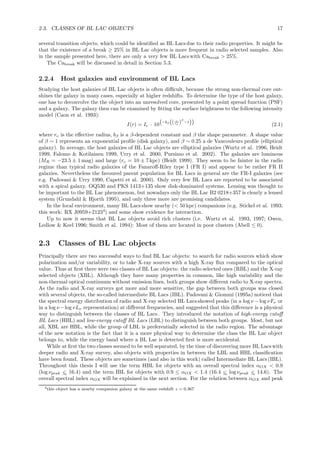 2.3. CLASSES OF BL LAC OBJECTS 17
several transition objects, which could be identiﬁed as BL Lacsdue to their radio properties. It might be
that the existence of a break ≥ 25% in BL Lac objects is more frequent in radio selected samples. Also
in the sample presented here, there are only a very few BL Lacs with Cabreak > 25%.
The Cabreak will be discussed in detail in Section 5.3.
2.2.4 Host galaxies and environment of BL Lacs
Studying the host galaxies of BL Lac objects is often diﬃcult, because the strong non-thermal core out-
shines the galaxy in many cases, especially at higher redshifts. To determine the type of the host galaxy,
one has to deconvolve the the object into an unresolved core, presented by a point spread function (PSF)
and a galaxy. The galaxy then can be examined by ﬁtting the surface brightness to the following intensity
model (Caon et al. 1993):
I(r) = Ie · 10
−bβ ( r
re
)β
−1
(2.1)
where re is the eﬀective radius, bβ is a β-dependent constant and β the shape parameter. A shape value
of β ∼ 1 represents an exponential proﬁle (disk galaxy), and β ∼ 0.25 a de Vaucouleurs proﬁle (elliptical
galaxy). In average, the host galaxies of BL Lac objects are elliptical galaxies (Wurtz et al. 1996, Heidt
1999, Falomo & Kotilainen 1999, Urry et al. 2000, Pursimo et al. 2002). The galaxies are luminous
(MR = −23.5 ± 1 mag) and large (re = 10 ± 7 kpc) (Heidt 1999). They seem to be fainter in the radio
regime than typical radio galaxies of the Fanaroﬀ-Riley type I (FR I) and appear to be rather FR II
galaxies. Nevertheless the favoured parent population for BL Lacs in general are the FR-I galaxies (see
e.g. Padovani & Urry 1990, Capetti et al. 2000). Only very few BL Lacs are reported to be associated
with a spiral galaxy. OQ530 and PKS 1413+135 show disk-dominated systems. Lensing was thought to
be important to the BL Lac phenomenon, but nowadays only the BL Lac B2 0218+357 is clearly a lensed
system (Grundahl & Hjorth 1995), and only three more are promising candidates.
In the local environment, many BL Lacs show nearby (< 50 kpc) companions (e.g. Stickel et al. 1993;
this work: RX J0959+21234
) and some show evidence for interaction.
Up to now it seems that BL Lac objects avoid rich clusters (i.e. Wurtz et al. 1993, 1997; Owen,
Ledlow & Keel 1996; Smith et al. 1994): Most of them are located in poor clusters (Abell ≤ 0).
2.3 Classes of BL Lac objects
Principally there are two successful ways to ﬁnd BL Lac objects: to search for radio sources which show
polarization and/or variability, or to take X-ray sources with a high X-ray ﬂux compared to the optical
value. Thus at ﬁrst there were two classes of BL Lac objects: the radio selected ones (RBL) and the X-ray
selected objects (XBL). Although they have many properties in common, like high variability and the
non-thermal optical continuum without emission lines, both groups show diﬀerent radio to X-ray spectra.
As the radio and X-ray surveys got more and more sensitive, the gap between both groups was closed
with several objects, the so-called intermediate BL Lacs (IBL). Padovani & Giommi (1995a) noticed that
the spectral energy distribution of radio and X-ray selected BL Lacsshowed peaks (in a log ν −log νFν or
in a log ν −log νLν representation) at diﬀerent frequencies, and suggested that this diﬀerence is a physical
way to distinguish between the classes of BL Lacs . They introduced the notation of high-energy cutoﬀ
BL Lacs (HBL) and low-energy cutoﬀ BL Lacs (LBL) to distinguish between both groups. Most, but not
all, XBL are HBL, while the group of LBL is preferentially selected in the radio region. The advantage
of the new notation is the fact that it is a more physical way to determine the class the BL Lac object
belongs to, while the energy band where a BL Lac is detected ﬁrst is more accidental.
While at ﬁrst the two classes seemed to be well separated, by the time of discovering more BL Lacs with
deeper radio and X-ray survey, also objects with properties in between the LBL and HBL classiﬁcation
have been found. These objects are sometimes (and also in this work) called Intermediate BL Lacs (IBL).
Throughout this thesis I will use the term HBL for objects with an overall spectral index αOX < 0.9
(log νpeak <∼ 16.4) and the term IBL for objects with 0.9 ≤ αOX < 1.4 (16.4 <∼ log νpeak <∼ 14.6). The
overall spectral index αOX will be explained in the next section. For the relation between αOX and peak
4this object has a nearby companion galaxy at the same redshift z = 0.367
 