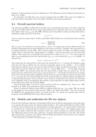 18 CHAPTER 2. BL LAC OBJECTS
frequency of the synchrotron branch see Equation 5.5. The deﬁnition used here follows the denotation in
Bade et al. (1998).
To summarize, the LBL show more extreme properties than the HBL. They seem to be brighter at
radio and optical wavelengths, they show higher variability and stronger polarization.
2.4 Overall spectral indices
The distinction in HBL and LBL leads to another way to distinguish both classes. An object, which has
a peak in the SED within the X-ray region, will probably have a high ﬂux ratio of fX/fr and LBL will
show higher values of foptical/fX than HBL. This fact can be described by using over all spectral indices.
Assuming a single power law of the form
fν ∝ ν−αE
(2.2)
with αE being the energy index5
, Ledden and O’Dell (1985) deﬁned the overall spectral index between
two bands:
α1/2 = −
log(f1/f2)
log(ν1/ν2)
(2.3)
Here f1 and f2 are the ﬂuxes at two frequencies ν1 and ν2. To compare this value for diﬀerent objects it
should be determined for the same frequencies in the source rest frame. Therefore a K-correction has to
be applied (Schmidt & Green 1986). This correction takes into account two eﬀects, the diﬀerent energy
region, which is observed when transforming to a redshift z, and the narrowing of a given band with
redshift. This means that a bandwidth ∆λ is narrowed by a factor of (1 + z)−1
. For a given spectral
slope α the transformation from the observed ﬂux fobserved to the emitted ﬂux fsource at a redshift z is
thus given by
fsource = fobserved · (1 + z)α−1
(2.4)
This means that the observed ﬂux is lower than the emitted ﬂux if α > 1, because the frequency region
with the lower ﬂux is shifted into the observed wavelength region by the redshift z. If no redshift
information is available one can also use the observed ﬂuxes to derive overall spectral indices. As in the
radio band the spectra of BL Lac objects are ﬂat (α ∼ 0.2 for HBL and α ∼ −0.2 for LBL; Padovani
& Giommi 1996), a K-correction means that the observed ﬂux is larger than the emitted one. In the
optical and near infrared the spectra have a spectral slope of α ∼ 0.6 and K-correction does not change
much. For the X-ray ﬂuxes this is negligible, because the X-ray spectra of BL Lac objects are quite steep
(α >∼ 1; see page 46). It is worth noticing that the K-correction always is applied using the assumption of
a continuous spectral slope. If any curvature occurs, breaks or strong lines in the spectra, the correction
is not applicable. Due to extrapolation this problem is most important for high redshift objects and for
broad emission line AGN (see Wisotzki 2000a).
Overall spectral indices can also be used to search for BL Lac candidates (e.g. Nass et al. 1996,
Giommi et al. 1999). The consequences will be discussed later.
Figure 2.2 shows the diﬀerent types of BL Lac objects within the αRO - αOX plane. IBL are located
in this diagram in the transition region between “HBL” and “Radio loud AGNs”. The area covered by
the HRX-BL Lac sample does not have an overlap with the 1 Jy sample, but matches quite well the
properties of the EINSTEIN Slew Survey BL Lac objects.
2.5 Models and uniﬁcation for BL Lac objects
From the ﬁrst dedicated conference in Pittsburgh (1978) about the BL Lac phenomenon until today there
is an ongoing discussion about the physical model of blazars. The model of Blandford and Rees (1978)
is still the most accepted basis for understanding the blazar properties. The central point of their idea
is a relativistic jet, moving towards the observer in case of a BL Lac object. The emitting region of the
jet must be small to allow fast ﬂux variations. Such a jet could be formed by an AGN accretion disk.
The diﬀerential rotation of the disk could form a magnetic ﬁeld perpendicular to the disk. The heated
disk could produce a particle wind which would be guided and bound in the direction of the magnetic
5The energy index αE is related to the photon index Γ = αE + 1
 