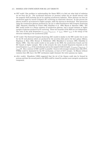 2.5. MODELS AND UNIFICATION FOR BL LAC OBJECTS 21
• SSC model: One problem in understanding the blazar SED is to ﬁnd out what kind of radiation
we see from the jet. The accelerated electrons (or protons) within the jet should interact with
the magnetic ﬁeld enclosing the jet by emitting synchrotron radiation. These photons can then be
accelerated again by inverse Compton (IC) scattering on relativistic electrons. In this process the
photon would be up-scattered to higher energies, while the electron is decelerated. This interaction
using the synchrotron photons produced by the jet is called Synchrotron Self Compton Scattering
(SSC; Maraschi, Ghisellini & Celotti 1992, Ghisellini et al. 1993, Bloom & Marscher 1996). The
SSC model results in a blazar emission of synchrotron photons, and a second emission at higher
energies of photons produced by IC scattering. These two branches of the SED are not independent.
The ratio of the peak frequencies νCompton/νSynchrotr. ∝ γpeak, where γpeak is the energy of the
electrons radiating at the synchrotron peak.
• EC model: The External Compton Scattering (EC) model is similar to the SSC model, but it uses
for the IC seed photons which are produced by the accretion disk and/or the host galaxy (Sikora,
Begelman & Rees 1994; Dermer & Schlickeiser 1993; Blandford & Levinson 1995; Ghisellini &
Madau 1996). Also this model results in two peaks in the SED, the synchrotron branch and the
EC branch at higher energies. But in this scenario the ratio of peak frequencies depends on the
mean frequency νseed of the seed photons and on the magnetic ﬁeld strength: νCompton/νSynchrotr. ∝
νseed/B. Also a mixture of SSC and EC is possible: Sources with stronger emission lines (like OVV,
FSRQ) could be dominated by the EC mechanism, at least at GeV energies. In Blazars without
emission lines (BL Lacs ) the SSC mechanism might dominate the entire gamma-ray region.
• other models: Mannheim (1993) suggested that the jet of the blazars could also be formed by
protons and that the second peak in the SED could be caused by another more energetic synchrotron
component.
 