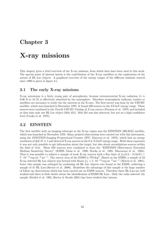 Chapter 3
X-ray missions
This chapter gives a brief overview of the X-ray missions, from which data have been used in this work.
The special point of interest herein is the contribution of the X-ray satellites to the exploration of the
nature of BL Lac objects. A graphical overview of the energy ranges of the diﬀerent missions started
since 1990 is given in ﬁgure 3.1.
3.1 The early X-ray missions
X-ray astronomy is a fairly young part of astrophysics, because extraterrestrial X-ray radiation (λ ≈
0.06 ˚A to 10 ˚A) is eﬀectively absorbed by the atmosphere. Therefore stratospheric balloons, rockets or
satellites are necessary to study the the universe in the X-rays. The ﬁrst survey was done by the UHURU
satellite, which was launched in December 1970. It found 339 sources in the 2-6 keV energy range. These
sources were combined in the Fourth UHURU Catalog of X-ray sources (Forman et al. 1978) and included
at that time only one BL Lac object (Mrk 421). Mrk 501 was also detected, but not on a high conﬁdence
level (Cooke et al. 1978).
3.2 EINSTEIN
The ﬁrst satellite with an imaging telescope in the X-ray region was the EINSTEIN (HEAO2) satellite,
which was launched in November 1978. Many pointed observations were carried out with this instrument,
using the EINSTEIN Imaging Proportional Counter (IPC, Giacconi et al. 1979), which had an energy
resolution of ∆E/E ≈ 1 and detected X-ray sources in the 0.3–3.5 keV energy range. With these exposures
it was not only possible to get information about the target, but also about serendipitous sources within
the ﬁeld of view. These 835 sources were combined to form the “EINSTEIN Observatory Extended
Medium Sensitivity Survey” (EMSS, Gioia et al. 1990, Stocke et al. 1991, Maccacaro et al. 1994).
Thus it was possible to achieve a sample of weak X-ray sources with a ﬂux limit of fX(0.3 − 3.5 keV) =
7 · 10−14
erg cm−2
sec−1
. The survey area of the EMSS is 778 deg2
. Based on the EMSS, a sample of 22
X-ray selected BL Lac objects was formed with ﬂuxes fX > 5 · 10−13
erg cm−2
sec−1
(Morris et al. 1991).
Later this sample was enlarged by combining all BL Lac objects ever found in the EMSS, achieving a
sample of 41 BL Lacs (Rector et al. 2000). Doubtless the advantage of this sample is the huge number
of follow up observations which has been carried out on EMSS sources. Therefore these BL Lacs are well
studied and there is little doubt about the identiﬁcation of EMSS BL Lacs . Only the radio selected 1Jy
sample (Stickel et al. 1991, Rector & Stocke 2001) has been studied that intense.
23
 