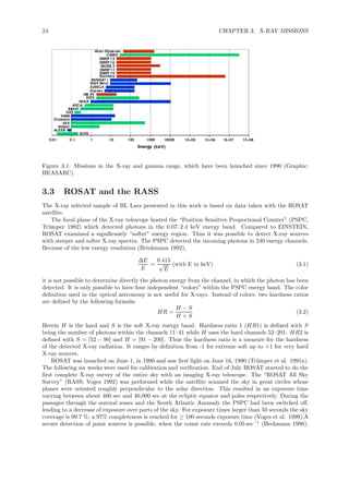 24 CHAPTER 3. X-RAY MISSIONS
Figure 3.1: Missions in the X-ray and gamma range, which have been launched since 1990 (Graphic:
HEASARC).
3.3 ROSAT and the RASS
The X-ray selected sample of BL Lacs presented in this work is based on data taken with the ROSAT
satellite.
The focal plane of the X-ray telescope hosted the “Position Sensitive Proportional Counter” (PSPC,
Tr¨umper 1982) which detected photons in the 0.07–2.4 keV energy band. Compared to EINSTEIN,
ROSAT examined a signiﬁcantly “softer” energy region. Thus it was possible to detect X-ray sources
with steeper and softer X-ray spectra. The PSPC detected the incoming photons in 240 energy channels.
Because of the low energy resolution (Brinkmann 1992),
∆E
E
=
0.415
√
E
(with E in keV) (3.1)
it is not possible to determine directly the photon energy from the channel, in which the photon has been
detected. It is only possible to have four independent “colors” within the PSPC energy band. The color
deﬁnition used in the optical astronomy is not useful for X-rays. Instead of colors, two hardness ratios
are deﬁned by the following formula:
HR =
H − S
H + S
(3.2)
Herein H is the hard and S is the soft X-ray energy band. Hardness ratio 1 (HR1) is deﬁned with S
being the number of photons within the channels 11–41 while H uses the hard channels 52–201. HR2 is
deﬁned with S = [52 − 90] and H = [91 − 200]. Thus the hardness ratio is a measure for the hardness
of the detected X-ray radiation. It ranges by deﬁnition from -1 for extreme soft up to +1 for very hard
X-ray sources.
ROSAT was launched on June 1, in 1990 and saw ﬁrst light on June 16, 1990 (Tr¨umper et al. 1991a).
The following six weeks were used for calibration and veriﬁcation. End of July ROSAT started to do the
ﬁrst complete X-ray survey of the entire sky with an imaging X-ray telescope. The “ROSAT All Sky
Survey” (RASS; Voges 1992) was performed while the satellite scanned the sky in great circles whose
planes were oriented roughly perpendicular to the solar direction. This resulted in an exposure time
varying between about 400 sec and 40,000 sec at the ecliptic equator and poles respectively. During the
passages through the auroral zones and the South Atlantic Anomaly the PSPC had been switched oﬀ,
leading to a decrease of exposure over parts of the sky. For exposure times larger than 50 seconds the sky
coverage is 99.7 %; a 97% completeness is reached for ≥ 100 seconds exposure time (Voges et al. 1999).A
secure detection of point sources is possible, when the count rate exceeds 0.05 sec−1
(Beckmann 1996).
 