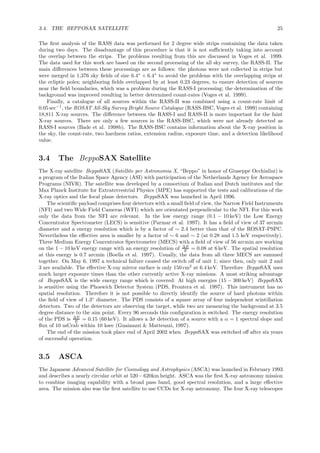 3.4. THE BEPPOSAX SATELLITE 25
The ﬁrst analysis of the RASS data was performed for 2 degree wide strips containing the data taken
during two days. The disadvantage of this procedure is that it is not suﬃciently taking into account
the overlap between the strips. The problems resulting from this are discussed in Voges et al. 1999.
The data used for this work are based on the second processing of the all sky survey, the RASS-II. The
main diﬀerences between these processings are as follows: the photons were not collected in strips but
were merged in 1,376 sky ﬁelds of size 6.4◦
× 6.4◦
to avoid the problems with the overlapping strips at
the ecliptic poles; neighboring ﬁelds overlapped by at least 0.23 degrees, to ensure detection of sources
near the ﬁeld boundaries, which was a problem during the RASS-I processing; the determination of the
background was improved resulting in better determined count-rates (Voges et al. 1999).
Finally, a catalogue of all sources within the RASS-II was combined using a count-rate limit of
0.05 sec−1
, the ROSAT All-Sky Survey Bright Source Catalogue (RASS-BSC, Voges et al. 1999) containing
18,811 X-ray sources. The diﬀerence between the RASS-I and RASS-II is more important for the faint
X-ray sources. There are only a few sources in the RASS-BSC, which were not already detected as
RASS-I sources (Bade et al. 1998b). The RASS-BSC contains information about the X-ray position in
the sky, the count-rate, two hardness ratios, extension radius, exposure time, and a detection likelihood
value.
3.4 The BeppoSAX Satellite
The X-ray satellite BeppoSAX (Satellite per Astronomia X, “Beppo” in honor of Giuseppe Occhialini) is
a program of the Italian Space Agency (ASI) with participation of the Netherlands Agency for Aerospace
Programs (NIVR). The satellite was developed by a consortium of Italian and Dutch institutes and the
Max Planck Institute for Extraterrestrial Physics (MPE) has supported the tests and calibrations of the
X-ray optics and the focal plane detectors. BeppoSAX was launched in April 1996.
The scientiﬁc payload comprises four detectors with a small ﬁeld of view, the Narrow Field Instruments
(NFI) and two Wide Field Cameras (WFI) which are orientated perpendicular to the NFI. For this work
only the data from the NFI are relevant. In the low energy range (0.1 − 10 keV) the Low Energy
Concentrator Spectrometer (LECS) is sensitive (Parmar et al. 1997). It has a ﬁeld of view of 37 arcmin
diameter and a energy resolution which is by a factor of ∼ 2.4 better than that of the ROSAT-PSPC.
Nevertheless the eﬀective area is smaller by a factor of ∼ 6 and ∼ 2 (at 0.28 and 1.5 keV respectively).
Three Medium Energy Concentrator Spectrometer (MECS) with a ﬁeld of view of 56 arcmin are working
on the 1 − 10 keV energy range with an energy resolution of ∆E
E = 0.08 at 6 keV. The spatial resolution
at this energy is 0.7 arcmin (Boella et al. 1997). Usually, the data from all three MECS are summed
together. On May 6, 1997 a technical failure caused the switch oﬀ of unit 1; since then, only unit 2 and
3 are available. The eﬀective X-ray mirror surface is only 150 cm2
at 6.4 keV. Therefore BeppoSAX uses
much larger exposure times than the other currently active X-ray missions. A most striking advantage
of BeppoSAX is the wide energy range which is covered: At high energies (15 − 300 keV) BeppoSAX
is sensitive using the Phoswich Detector System (PDS, Frontera et al. 1997). This instrument has no
spatial resolution. Therefore it is not possible to directly identify the source of hard photons within
the ﬁeld of view of 1.3◦
diameter. The PDS consists of a square array of four independent scintillation
detectors. Two of the detectors are observing the target, while two are measuring the background at 3.5
degree distance to the aim point. Every 96 seconds this conﬁguration is switched. The energy resolution
of the PDS is ∆E
E = 0.15 (60 keV). It allows a 3σ detection of a source with a α = 1 spectral slope and
ﬂux of 10 mCrab within 10 ksec (Guainazzi & Matteuzzi, 1997).
The end of the mission took place end of April 2002 when BeppoSAX was switched oﬀ after six years
of successful operation.
3.5 ASCA
The Japanese Advanced Satellite for Cosmology and Astrophysics (ASCA) was launched in February 1993
and describes a nearly circular orbit at 520−620km height. ASCA was the ﬁrst X-ray astronomy mission
to combine imaging capability with a broad pass band, good spectral resolution, and a large eﬀective
area. The mission also was the ﬁrst satellite to use CCDs for X-ray astronomy. The four X-ray telescopes
 