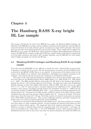 Chapter 4
The Hamburg RASS X-ray bright
BL Lac sample
This chapter will describe the basis of the HRX-BL Lac sample, the Hamburg RASS Catalogue, the
deﬁnition of the HRX-BL Lac sample, and the candidate selection procedure (page 30). Also the diﬀerent
sources for the data in the radio, infrared, optical, and gamma-ray region will be presented. The sources
for X-ray data have been already presented in the previous chapter. Three samples will be deﬁned: the
HRX-BL Lac core sample with 39 BL Lacs, which is based on complete optical identiﬁcation of 350 X-ray
sources, the HRX-BL Lac complete sample with 77 BL Lacs, which is based on 223 objects resulting from
an X-ray/radio correlation and which is 98% complete identiﬁed, and the HRX-BL Lac total sample,
which is highly incomplete but includes 101 BL Lacs.
4.1 Hamburg RASS Catalogue and Hamburg RASS X-ray bright
sample
X-ray data from the RASS-BSC are not suﬃcient to classify the source. Optical follow up spectroscopy
is necessary to identify the X-ray source. But slit spectroscopy for an amount of several 10,000 sources,
as detected in the ROSAT All-Sky Survey, is not possible. A clear picture of the objects which are the
sources of the RASS can be achieved, when identifying a well-deﬁned and complete subsample of the
catalogue. Two projects with this aim have been carried out at the Hamburger Sternwarte.
One project is the (still ongoing) identiﬁcation of RASS sources based on photographic plates which
have been taken for the Hamburg Quasar Survey (HQS; Hagen et al. 1995, Engels et al. 1998, Hagen
et al. 1999). The HQS provides objective prism plates for 567 ﬁelds of the northern high Galactic
latitude sky with |b| > 20◦
and direct plates for most of them. The plates were taken with the Hamburg
Schmidt telescope on Calar Alto (Birkle 1984) between 1980 and 1998. One plate covers a sky region
of 5◦
.5 × 5◦
.5. The 1.7◦
prism provides a non-linear dispersion with 1390 ˚A/mm at Hγ. Kodak IIIa-J
emulsion is used, giving a wavelength coverage between the atmospheric UV-limit at ∼ 3400 ˚A and the
cut-oﬀ of the emulsion at 5400 ˚A (KODAK 1973). After ∼ 1 hour exposure the limiting magnitude for the
spectral plates is B ∼ 18.5 mag but can diﬀer because of diﬀerent quality of the plates and the weather
conditions when they have been exposed. Objects brighter than 12 . . .14 mag are saturated. The direct
plates have a lower ﬂux limit of B ∼ 20 mag. For further analysis, the objective prism plates are scanned
with a PDS 1010G microdensitometer. After on-line background reduction and object recognition the
density spectra are stored on magneto-optical disc and on CD-ROM.
These data are the basis for the identiﬁcation of the RASS sources. The X-ray positions are correlated
with direct plates to obtain candidate positions. At these positions the objective prism plates are then
scanned to retrieve density spectra. The magnitude limit of the objective prism plates is ≃ 18 mag.
Whenever an object is optically fainter than the magnitude limit of the direct plate (∼ 19.5 mag), the
source was classiﬁed as an “empty ﬁeld” (∼ 3% of the RASS-BSC sources). Other problems within the
identiﬁcation process result in cases where more than one optical counterpart lies within the RASS error
27
 