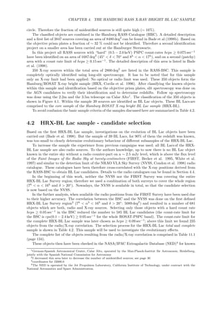 28 CHAPTER 4. THE HAMBURG RASS X-RAY BRIGHT BL LAC SAMPLE
circle. Therefore the fraction of unidentiﬁed sources is still quite high (∼ 16%).
The classiﬁed objects are combined in the Hamburg RASS Catalogue (HRC). A detailed description
and a ﬁrst list of 3847 sources covering an area of 8480 deg2
can be found in Bade et al (1998b). Based on
the objective prism plates a fraction of ∼ 32 % could not be identiﬁed. Therefore a second identiﬁcation
project on a smaller area has been carried out at the Hamburger Sternwarte.
In this project all RASS sources with “hard” (0.5 − 2.0 keV) PSPC count-rates hcps ≥ 0.075 sec−1
have been identiﬁed on an area of 1687 deg2
(45◦
< δ < 70◦
and 8h
< α < 17h
), and on a second (patchy)
area with a count rate limit of hcps ≥ 0.15 sec−1
. The detailed description of this area is listed in Bade
et al. (1998).
350 X-ray sources within the total area of 2800 deg2
are listed in the RASS-BSC. This sample is
completely optically identiﬁed using long-slit spectroscopy. It has to be noted that for this sample
only an X-ray limit had been applied: No optical or radio limit was used. These 350 objects form the
Hamburg/ROSAT X-ray bright sample (HRX, Cordis et al. 1996). After classifying the known objects
within this sample and identiﬁcation based on the objective prism plates, slit spectroscopy was done on
the AGN candidates to verify their identiﬁcation and to determine redshifts. Follow up spectroscopy
was done using the 2.2m and the 3.5m telescope on Calar Alto1
. The classiﬁcation of the 350 objects is
shown in Figure 4.1. Within the sample 39 sources are identiﬁed as BL Lac objects. These BL Lacs are
comprised to the core sample of the Hamburg ROSAT X-ray bright BL Lac sample (HRX-BL).
To avoid confusion the basic sample criteria of the samples discussed here are summarized in Table 4.2.
4.2 HRX-BL Lac sample - candidate selection
Based on the ﬁrst HRX-BL Lac sample, investigations on the evolution of BL Lac objects have been
carried out (Bade et al. 1998). But the sample of 39 BL Lacs, for 90% of them the redshift was known,
was too small to clearly determine evolutionary behaviour of diﬀerent subsamples of the HRX-BL Lac.
To increase the sample the experience from previous campaigns was used; all BL Lacs of the HRX-
BL Lac sample are also radio sources. To the authors knowledge, up to now there is no BL Lac object
known in the entire sky without a radio counter-part on a ∼ 2.5 mJy level, which is above the ﬂux level
of the Faint Images of the Radio Sky at twenty-centimeters (FIRST, Becker et al. 1995, White et al.
1997) and similar to the detection limit of the NRAO VLA Sky Survey (NVSS, Condon et al. 1998) radio
catalogue. These catalogues have been therefore cross-correlated with the X-ray positions derived from
the RASS-BSC to obtain BL Lac candidates. Details to the radio catalogues can be found in Section 4.4.
In the beginning of this work, neither the NVSS nor the FIRST Survey was covering the entire
HRX-BL Lac Survey region; therefore we used a combination of both surveys to cover the whole region
(7h
< α < 16h
and δ > 20◦
). Nowadays, the NVSS is available in total, so that the candidate selection
is now based on the NVSS.
In the further analysis, when available the radio positions from the FIRST Survey have been used due
to their higher accuracy. The correlation between the BSC and the NVSS was done on the ﬁrst deﬁned
HRX-BL Lac Survey region2
(7h
< α3
< 16h
and δ > 20◦
: 5089 deg2
) and resulted in a number of 681
objects which are both, radio and X-ray sources. Selecting only those objects with a hard count rate
hcps ≥ 0.05 sec−1
in the BSC reduced the number to 585 BL Lac candidates (the count-rate limit for
the BSC is cps(0.1 − 2.4 keV) ≥ 0.05 sec−1
for the whole ROSAT-PSPC band). The count-rate limit for
the complete HRX-BL Lac sample was later chosen as hcps ≥ 0.09 sec−1
; above this limit we found 235
objects from the radio/X-ray correlation. The selection process for the HRX-BL Lac total and complete
sample is shown in Table 4.2. This sample will be used to investigate the evolutionary eﬀects.
The complete list of the objects resulting from the radio/X-ray correlation is comprised in Table 11.1
(page 134).
These objects then have been checked in the NASA/IPAC Extragalactic Database (NED)4
for known
1German-Spanish Astronomical Center, Calar Alto, operated by the Max-Planck-Institut f¨ur Astronomie, Heidelberg,
jointly with the Spanish National Commission for Astronomy
2I decreased this area later to decrease the number of unidentiﬁed sources; see page 30
3coordinates for J2000.0
4The NED is operated by the Jet Propulsion Laboratory, California Institute of Technology, under contract with the
National Aeronautics and Space Administration.
 