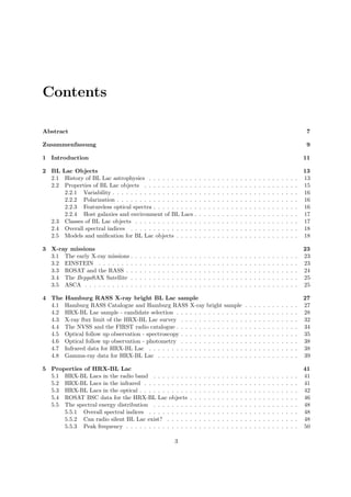 Contents
Abstract 7
Zusammenfassung 9
1 Introduction 11
2 BL Lac Objects 13
2.1 History of BL Lac astrophysics . . . . . . . . . . . . . . . . . . . . . . . . . . . . . . . . . 13
2.2 Properties of BL Lac objects . . . . . . . . . . . . . . . . . . . . . . . . . . . . . . . . . . 15
2.2.1 Variability . . . . . . . . . . . . . . . . . . . . . . . . . . . . . . . . . . . . . . . . . 16
2.2.2 Polarization . . . . . . . . . . . . . . . . . . . . . . . . . . . . . . . . . . . . . . . . 16
2.2.3 Featureless optical spectra . . . . . . . . . . . . . . . . . . . . . . . . . . . . . . . . 16
2.2.4 Host galaxies and environment of BL Lacs . . . . . . . . . . . . . . . . . . . . . . . 17
2.3 Classes of BL Lac objects . . . . . . . . . . . . . . . . . . . . . . . . . . . . . . . . . . . . 17
2.4 Overall spectral indices . . . . . . . . . . . . . . . . . . . . . . . . . . . . . . . . . . . . . 18
2.5 Models and uniﬁcation for BL Lac objects . . . . . . . . . . . . . . . . . . . . . . . . . . . 18
3 X-ray missions 23
3.1 The early X-ray missions . . . . . . . . . . . . . . . . . . . . . . . . . . . . . . . . . . . . . 23
3.2 EINSTEIN . . . . . . . . . . . . . . . . . . . . . . . . . . . . . . . . . . . . . . . . . . . . 23
3.3 ROSAT and the RASS . . . . . . . . . . . . . . . . . . . . . . . . . . . . . . . . . . . . . . 24
3.4 The BeppoSAX Satellite . . . . . . . . . . . . . . . . . . . . . . . . . . . . . . . . . . . . . 25
3.5 ASCA . . . . . . . . . . . . . . . . . . . . . . . . . . . . . . . . . . . . . . . . . . . . . . . 25
4 The Hamburg RASS X-ray bright BL Lac sample 27
4.1 Hamburg RASS Catalogue and Hamburg RASS X-ray bright sample . . . . . . . . . . . . 27
4.2 HRX-BL Lac sample - candidate selection . . . . . . . . . . . . . . . . . . . . . . . . . . . 28
4.3 X-ray ﬂux limit of the HRX-BL Lac survey . . . . . . . . . . . . . . . . . . . . . . . . . . 32
4.4 The NVSS and the FIRST radio catalogue . . . . . . . . . . . . . . . . . . . . . . . . . . . 34
4.5 Optical follow up observation - spectroscopy . . . . . . . . . . . . . . . . . . . . . . . . . . 35
4.6 Optical follow up observation - photometry . . . . . . . . . . . . . . . . . . . . . . . . . . 38
4.7 Infrared data for HRX-BL Lac . . . . . . . . . . . . . . . . . . . . . . . . . . . . . . . . . 38
4.8 Gamma-ray data for HRX-BL Lac . . . . . . . . . . . . . . . . . . . . . . . . . . . . . . . 39
5 Properties of HRX-BL Lac 41
5.1 HRX-BL Lacs in the radio band . . . . . . . . . . . . . . . . . . . . . . . . . . . . . . . . 41
5.2 HRX-BL Lacs in the infrared . . . . . . . . . . . . . . . . . . . . . . . . . . . . . . . . . . 41
5.3 HRX-BL Lacs in the optical . . . . . . . . . . . . . . . . . . . . . . . . . . . . . . . . . . . 42
5.4 ROSAT BSC data for the HRX-BL Lac objects . . . . . . . . . . . . . . . . . . . . . . . . 46
5.5 The spectral energy distribution . . . . . . . . . . . . . . . . . . . . . . . . . . . . . . . . 48
5.5.1 Overall spectral indices . . . . . . . . . . . . . . . . . . . . . . . . . . . . . . . . . 48
5.5.2 Can radio silent BL Lac exist? . . . . . . . . . . . . . . . . . . . . . . . . . . . . . 48
5.5.3 Peak frequency . . . . . . . . . . . . . . . . . . . . . . . . . . . . . . . . . . . . . . 50
3
 