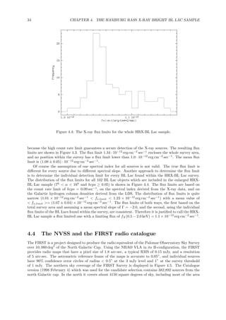 34 CHAPTER 4. THE HAMBURG RASS X-RAY BRIGHT BL LAC SAMPLE
Figure 4.4: The X-ray ﬂux limits for the whole HRX-BL Lac sample.
because the high count rate limit guarantees a secure detection of the X-ray sources. The resulting ﬂux
limits are shown in Figure 4.3. The ﬂux limit 1.34 · 10−12
erg cm−2
sec−1
encloses the whole survey area,
and no position within the survey has a ﬂux limit lower than 1.0 · 10−12
erg cm−2
sec−1
. The mean ﬂux
limit is (1.08 ± 0.05) · 10−12
erg cm−2
sec−1
.
Of course the assumption of one spectral index for all sources is not valid. The true ﬂux limit is
diﬀerent for every source due to diﬀerent spectral slope. Another approach to determine the ﬂux limit
is to determine the individual detection limit for every BL Lac found within the HRX-BL Lac survey.
The distribution of the ﬂux limits for all 102 BL Lac objects which are included in the enlarged HRX-
BL Lac sample (7h
< α < 16h
and hcps ≥ 0.05) is shown in Figure 4.4. The ﬂux limits are based on
the count rate limit of hcps = 0.09 sec−1
, on the spectral index derived from the X-ray data, and on
the Galactic hydrogen column densities derived from the LDS. The distribution of ﬂux limits is quite
narrow (1.01 × 10−12
erg cm−2
sec−1
< fx,limit < 1.23 × 10−12
erg cm−2
sec−1
) with a mean value of
< fx,limit >= (1.07 ± 0.04) × 10−12
erg cm−2
sec−1
. The ﬂux limits of both ways, the ﬁrst based on the
total survey area and assuming a mean spectral slope of Γ = −2.0, and the second, using the individual
ﬂux limits of the BL Lacs found within the survey, are consistent. Therefore it is justiﬁed to call the HRX-
BL Lac sample a ﬂux limited one with a limiting ﬂux of fX(0.5 − 2.0 keV) = 1.1 × 10−12
erg cm−2
sec−1
.
4.4 The NVSS and the FIRST radio catalogue
The FIRST is a project designed to produce the radio equivalent of the Palomar Observatory Sky Survey
over 10, 000 deg2
of the North Galactic Cap. Using the NRAO VLA in its B-conﬁguration, the FIRST
provides radio maps that have a pixel size of 1.8 arc-sec, a typical RMS of 0.15 mJy, and a resolution
of 5 arc-sec. The astrometric reference frame of the maps is accurate to 0.05”, and individual sources
have 90% conﬁdence error circles of radius < 0.5” at the 3 mJy level and 1” at the survey threshold
of 1 mJy. The northern sky coverage of the FIRST Survey is displayed in Figure 4.5. The Catalogue
version (1998 February 4) which was used for the candidate selection contains 382,892 sources from the
north Galactic cap. In the north it covers about 4150 square degrees of sky, including most of the area
 