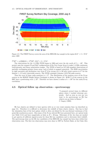 4.5. OPTICAL FOLLOW UP OBSERVATION - SPECTROSCOPY 35
891011121314151617
RA (hrs)
-10
0
10
20
30
40
50
60
Dec(deg) FIRST Survey Northern Sky Coverage, 2000 July 5
1999 1998 1997 1995 1994
Figure 4.5: The FIRST Survey covers the area of the HRX-BL Lac sample in the region 22.2◦
< δ < 57.6◦
since 1997.
7h
20m
< α(J2000.0) < 17h
20m
, 22.2◦
< δ < 57.6◦
.
The observations for the 1.4 GHz NVSS began in 1993 and cover the sky north of δ = −40◦
. This
project uses the compact D and DnC conﬁgurations of the Very Large Array to make 1.4 GHz continuum
total-intensity and linear polarization images. The NVSS is based on 217,446 snapshot observations of
partially overlapping primary beam areas, each of which is mapped separately. The RMS uncertainties
in right ascension and declination vary from 0′′
.3 for strong (fR ≫ 30 mJy) point sources to 5′′
for the
faintest (∼ 2.5 mJy) detectable sources. The NVSS catalogue contains 1,814,748 radio sources.
Thus the error of these radio positions is ≤ 5′′
. The distribution of the position error of the X-ray
sources in the ROSAT Bright Source Catalogue is shown in Figure 4.6. 99.96 % of the sources in the
BSC have a positioning error ≤ 25′′
. Therefore we have chosen a radius of r = 30′′
for the radio/X-ray
correlation.
4.5 Optical follow up observation - spectroscopy
“I prepared several times in diﬀerent
places where I worked telescope pro-
posals. And as soon as you say you
want to do spectroscopy on BL Lac
objects you go down in ﬂames.”
C. Impey (1989)
BL Lac objects are deﬁned to have spectra with no or very weak emission lines (as described on
page 15). Therefore it is diﬃcult to determine the redshift of these elusive objects. One has to ﬁnd
the absorption lines of the host galaxy which is often out-shined by the non-thermal continuum of the
point-like synchrotron source. Also many of the X-ray selected BL Lacs presented here, are optical weak
(see Table 11.3) and have magnitudes as faint as B > 20 mag. Telescopes of the 4m class are needed
to get spectra of suﬃcient signal-to-noise for those BL Lac candidates and to determine their redshift.
The spectroscopy done on the BL Lac candidates of the HRX-BL Lac sample has been done within four
observation runs. The ﬁrst two observation runs were done in 1997 by Norbert Bade, at the Calar Alto
 