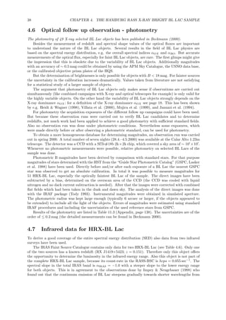 38 CHAPTER 4. THE HAMBURG RASS X-RAY BRIGHT BL LAC SAMPLE
4.6 Optical follow up observation - photometry
The photometry of 49 X-ray selected BL Lac objects has been published in Beckmann (2000).
Besides the measurement of redshift and spectral shape values of the optical ﬂuxes are important
to understand the nature of the BL Lac objects. Several results in the ﬁeld of BL Lac physics are
based on the spectral energy distribution, e.g. the overall spectral indices αOX and αRO. But accurate
measurements of the optical ﬂux, especially for faint BL Lac objects, are rare. The ﬁrst glimps might give
the impression that this is obsolete due to the variability of BL Lac objects. Additionally magnitudes
with an accuracy of ∼ 0.5 mag could be obtained by using the APM Sky Catalogue, the USNO data base,
or the calibrated objective prism plates of the HQS.
But the determination of brightnesses is only possible for objects with B < 18 mag. For fainter sources
the uncertainty in the calibration increases dramatically. Values taken from literature are not satisfying
for a statistical study of a larger sample of objects.
The argument that photometry of BL Lac objects only makes sense if observations are carried out
simultaneously (like combined campaigns with X-ray and optical telescopes for example) is only valid for
the highly variable objects. On the other hand the variability of BL Lac objects strongly depends on the
X-ray dominance αOX; for a deﬁnition of the X-ray dominance αOX see page 18. This has been shown
by e.g. Heidt & Wagner (1998), Villata et al. (2000), Mujica et al. (1999), and Januzzi et al. (1994).
For photometry the acquisition exposures of the diﬀerent follow up campaigns could have been used.
But because these observation runs were carried out to verify BL Lac candidates and to determine
redshifts, not much work had been applied to achieve a good photometry with suﬃcient standard ﬁelds.
Also no observation run was done under photometric conditions. Nevertheless some exposures, which
were made directly before or after observing a photometric standard, can be used for photometry.
To obtain a more homogeneous database for determining magnitudes, an observation run was carried
out in spring 2000. A total number of seven nights (28.4.–4.5.2000) was available at the Calar Alto 1.23m
telescope. The detector was a CCD with a SITe#18b 2k×2k chip, which covered a sky area of ∼ 10′
×10′
.
Whenever no photometric measurements were possible, relative photometry on selected BL Lacs of the
sample was done.
Photometric B magnitudes have been derived by comparison with standard stars. For that purpose
magnitudes of stars determined with the HST from the “Guide Star Photometric Catalog” (GSPC, Lasker
et al. 1988) have been used. Directly before and/or after each exposure of a BL Lac the nearest GSPC
star was observed to get an absolute calibration. In total it was possible to measure magnitudes for
51 HRX-BL Lac, especially the optically faintest BL Lac of the sample. The direct images have been
subtracted by a bias, determined on the overscan area of the CCD (the CCD was cooled with liquid
nitrogen and no dark current subtraction is needed). After that the images were corrected with combined
ﬂat ﬁelds which had been taken in the dusk and dawn sky. The analysis of the direct images was done
with the IRAF package (Tody 1993). Instrumental magnitudes were obtained in simulated aperture.
The photometric radius was kept large enough (typically 6 arcsec or larger, if the objects appeared to
be extended) to include all the light of the objects. Errors of magnitudes were estimated using standard
IRAF procedures and including the uncertainties of the used reference stars from GSPC.
Results of the photometry are listed in Table 11.3 (Appendix, page 138). The uncertainties are of the
order of ≤ 0.2 mag (the detailed measurements can be found in Beckmann 2000).
4.7 Infrared data for HRX-BL Lac
To derive a good coverage of the entire spectral energy distribution (SED) also data from two infrared
surveys have been used.
The IRAS Faint Source Catalogue contains only data for two HRX-BL Lac (see Table 4.6). Only one
of the two sources has a known redshift (RX J1419+5423; z = 0.151). Therefore only this object oﬀers
the opportunity to determine the luminosity in the infrared energy range. Also this object is not part of
the complete HRX-BL Lac sample, because its count-rate in the RASS-BSC is hcps = 0.055 sec−1
. The
spectral slope in the total IRAS band is αIRAS = −1.0 with a steeper slope to the lower energy range
for both objects. This is in agreement to the observations done by Impey & Neugebauer (1988) who
found out that the continuum emission of BL Lac steepens gradually towards shorter wavelengths from
 