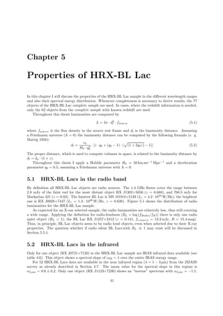 Chapter 5
Properties of HRX-BL Lac
In this chapter I will discuss the properties of the HRX-BL Lac sample in the diﬀerent wavelength ranges
and also their spectral energy distribution. Whenever completeness is necessary to derive results, the 77
objects of the HRX-BL Lac complete sample are used. In cases, where the redshift information is needed,
only the 62 objects from the complete sample with known redshift are used.
Throughout this thesis luminosities are computed by
L = 4π · d2
l · fsource (5.1)
where fsource is the ﬂux density in the source rest frame and dl is the luminosity distance. Assuming
a Friedmann universe (Λ = 0) the luminosity distance can be computed by the following formula (e. g.
Mattig 1958):
dl =
c0
H0 · q2
0
· [z · q0 + (q0 − 1) · ( (1 + 2q0z) − 1)] (5.2)
The proper distance, which is used to compute volumes in space, is related to the luminosity distance by
dl = dp · (1 + z).
Throughout this thesis I apply a Hubble parameter H0 = 50 km sec−1
Mpc−1
and a deceleration
parameter q0 = 0.5, assuming a Friedmann universe with Λ = 0.
5.1 HRX-BL Lacs in the radio band
By deﬁnition all HRX-BL Lac objects are radio sources. The 1.4 GHz ﬂuxes cover the range between
2.8 mJy of the faint end for the most distant object RX J1302+5056 (z = 0.688), and 768.5 mJy for
Markarian 421 (z = 0.03). The faintest BL Lac is MS 1019.0+5139 (Lr = 4.2 · 1023
W/Hz), the brightest
one is RX J0928+7447 (Lr = 1.3 · 1026
W/Hz, z = 0.638). Figure 5.1 shows the distribution of radio
luminosities for the HRX-BL Lac sample.
As expected for an X-ray selected sample, the radio luminosities are relatively low, thus still covering
a wide range. Applying the deﬁnition for radio-loudness (RL = log (fRadio/fB)) there is only one radio
quiet object (RL < 1), the BL Lac RX J1257+2412 (z = 0.141, fr,source = 13.2 mJy, B = 15.4 mag).
Thus, in principle, BL Lac objects seem to be radio loud objects, even when selected due to their X-ray
properties. The question whether if radio silent BL Lacs with RL ≪ 1 may exist will be discussed in
Section 5.5.1.
5.2 HRX-BL Lacs in the infrared
Only for one object (RX J0721+7120) in the HRX-BL Lac sample are IRAS infrared data available (see
table 4.6). This object shows a spectral slope of αIR ∼ 1 over the entire IRAS energy range.
For 52 HRX-BL Lacs data are available in the near infrared region (λ = 1 − 3 µm) from the 2MASS
survey as already described in Section 4.7. The mean value for the spectral slope in this regime is
α2 µm = 0.6 ± 0.2. Only one object (RX J1123+7230) shows an “inverse” spectrum with α2 µm = −1.1.
41
 