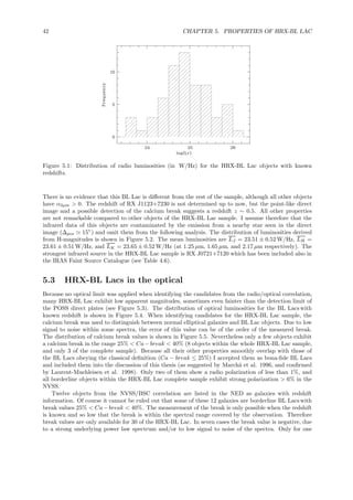 42 CHAPTER 5. PROPERTIES OF HRX-BL LAC
Figure 5.1: Distribution of radio luminosities (in W/Hz) for the HRX-BL Lac objects with known
redshifts.
There is no evidence that this BL Lac is diﬀerent from the rest of the sample, although all other objects
have α2µm > 0. The redshift of RX J1123+7230 is not determined up to now, but the point-like direct
image and a possible detection of the calcium break suggests a redshift z ∼ 0.5. All other properties
are not remarkable compared to other objects of the HRX-BL Lac sample. I assume therefore that the
infrared data of this objects are contaminated by the emission from a nearby star seen in the direct
image (∆pos ≃ 15”) and omit them from the following analysis. The distribution of luminosities derived
from H-magnitudes is shown in Figure 5.2. The mean luminosities are LJ = 23.51 ± 0.52 W/Hz, LH =
23.61 ± 0.51 W/Hz, and LK = 23.65 ± 0.52 W/Hz (at 1.25 µm, 1.65 µm, and 2.17 µm respectively). The
strongest infrared source in the HRX-BL Lac sample is RX J0721+7120 which has been included also in
the IRAS Faint Source Catalogue (see Table 4.6).
5.3 HRX-BL Lacs in the optical
Because no optical limit was applied when identifying the candidates from the radio/optical correlation,
many HRX-BL Lac exhibit low apparent magnitudes, sometimes even fainter than the detection limit of
the POSS direct plates (see Figure 5.3). The distribution of optical luminosities for the BL Lacs with
known redshift is shown in Figure 5.4. When identifying candidates for the HRX-BL Lac sample, the
calcium break was used to distinguish between normal elliptical galaxies and BL Lac objects. Due to low
signal to noise within some spectra, the error of this value can be of the order of the measured break.
The distribution of calcium break values is shown in Figure 5.5. Nevertheless only a few objects exhibit
a calcium break in the range 25% < Ca−break < 40% (8 objects within the whole HRX-BL Lac sample,
and only 3 of the complete sample). Because all their other properties smoothly overlap with those of
the BL Lacs obeying the classical deﬁnition (Ca − break ≤ 25%) I accepted them as bona-ﬁde BL Lacs
and included them into the discussion of this thesis (as suggested by March˜a et al. 1996, and conﬁrmed
by Laurent-Muehleisen et al. 1998). Only two of them show a radio polarization of less than 1%, and
all borderline objects within the HRX-BL Lac complete sample exhibit strong polarization > 6% in the
NVSS.
Twelve objects from the NVSS/BSC correlation are listed in the NED as galaxies with redshift
information. Of course it cannot be ruled out that some of these 12 galaxies are borderline BL Lacs with
break values 25% < Ca−break < 40%. The measurement of the break is only possible when the redshift
is known and so low that the break is within the spectral range covered by the observation. Therefore
break values are only available for 30 of the HRX-BL Lac. In seven cases the break value is negative, due
to a strong underlying power law spectrum and/or to low signal to noise of the spectra. Only for one
 