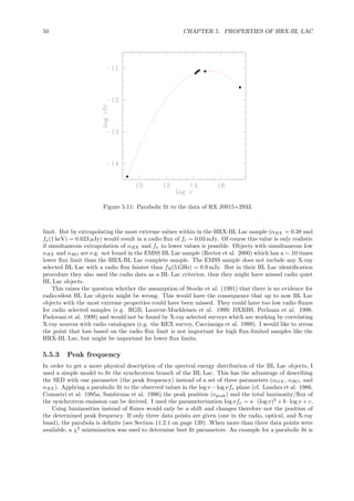 50 CHAPTER 5. PROPERTIES OF HRX-BL LAC
Figure 5.11: Parabolic ﬁt to the data of RX J0915+2933.
limit. But by extrapolating the most extreme values within in the HRX-BL Lac sample (αRX = 0.38 and
fx(1 keV) = 0.023 µJy) would result in a radio ﬂux of fr = 0.03 mJy. Of course this value is only realistic
if simultaneous extrapolation of αRX and fx to lower values is possible. Objects with simultaneous low
αRX and αRO are e.g. not found in the EMSS BL Lac sample (Rector et al. 2000) which has a ∼ 10 times
lower ﬂux limit than the HRX-BL Lac complete sample. The EMSS sample does not include any X-ray
selected BL Lac with a radio ﬂux fainter than fR(5 GHz) = 0.9 mJy. But in their BL Lac identiﬁcation
procedure they also used the radio data as a BL Lac criterion, thus they might have missed radio quiet
BL Lac objects.
This raises the question whether the assumption of Stocke et al. (1991) that there is no evidence for
radio-silent BL Lac objects might be wrong. This would have the consequence that up to now BL Lac
objects with the most extreme properties could have been missed. They could have too low radio ﬂuxes
for radio selected samples (e.g. RGB, Laurent-Muehleisen et al. 1999; DXRBS, Perlman et al. 1998,
Padovani et al. 1999) and would not be found by X-ray selected surveys which are working by correlating
X-ray sources with radio catalogues (e.g. the REX survey, Caccianiga et al. 1999). I would like to stress
the point that loss based on the radio ﬂux limit is not important for high ﬂux-limited samples like the
HRX-BL Lac, but might be important for lower ﬂux limits.
5.5.3 Peak frequency
In order to get a more physical description of the spectral energy distribution of the BL Lac objects, I
used a simple model to ﬁt the synchrotron branch of the BL Lac. This has the advantage of describing
the SED with one parameter (the peak frequency) instead of a set of three parameters (αOX , αRO, and
αRX ). Applying a parabolic ﬁt to the observed values in the log ν −log νfν plane (cf. Landau et al. 1986,
Comastri et al. 1995a, Sambruna et al. 1996) the peak position (νpeak) and the total luminosity/ﬂux of
the synchrotron emission can be derived. I used the parameterization log νfν = a · (log ν)2
+ b · log ν + c.
Using luminosities instead of ﬂuxes would only be a shift and changes therefore not the position of
the determined peak frequency. If only three data points are given (one in the radio, optical, and X-ray
band), the parabola is deﬁnite (see Section 11.2.1 on page 139). When more than three data points were
available, a χ2
minimization was used to determine best ﬁt parameters. An example for a parabolic ﬁt is
 