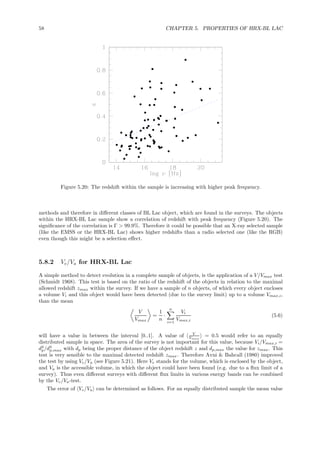 58 CHAPTER 5. PROPERTIES OF HRX-BL LAC
Figure 5.20: The redshift within the sample is increasing with higher peak frequency.
methods and therefore in diﬀerent classes of BL Lac object, which are found in the surveys. The objects
within the HRX-BL Lac sample show a correlation of redshift with peak frequency (Figure 5.20). The
signiﬁcance of the correlation is Γ > 99.9%. Therefore it could be possible that an X-ray selected sample
(like the EMSS or the HRX-BL Lac) shows higher redshifts than a radio selected one (like the RGB)
even though this might be a selection eﬀect.
5.8.2 Ve/Va for HRX-BL Lac
A simple method to detect evolution in a complete sample of objects, is the application of a V/Vmax test
(Schmidt 1968). This test is based on the ratio of the redshift of the objects in relation to the maximal
allowed redshift zmax within the survey. If we have a sample of n objects, of which every object encloses
a volume Vi and this object would have been detected (due to the survey limit) up to a volume Vmax,i,
than the mean
V
Vmax
=
1
n
·
n
i=1
Vi
Vmax,i
(5.6)
will have a value in between the interval [0..1]. A value of V
Vmax
= 0.5 would refer to an equally
distributed sample in space. The area of the survey is not important for this value, because Vi/Vmax,i =
d3
p/d3
p,max with dp being the proper distance of the object redshift z and dp,max the value for zmax. This
test is very sensible to the maximal detected redshift zmax. Therefore Avni & Bahcall (1980) improved
the test by using Ve/Va (see Figure 5.21). Here Ve stands for the volume, which is enclosed by the object,
and Va is the accessible volume, in which the object could have been found (e.g. due to a ﬂux limit of a
survey). Thus even diﬀerent surveys with diﬀerent ﬂux limits in various energy bands can be combined
by the Ve/Va-test.
The error of Ve/Va can be determined as follows. For an equally distributed sample the mean value
 