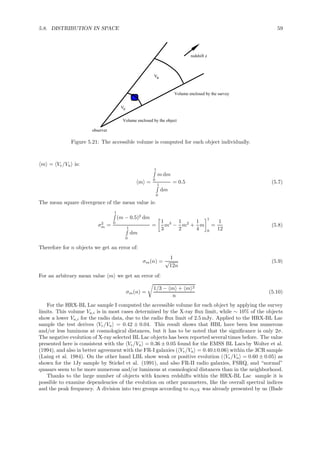 5.8. DISTRIBUTION IN SPACE 59
Ve
Va
Volume enclosed by the object
Volume enclosed by the survey
redshift z
observer
Figure 5.21: The accessible volume is computed for each object individually.
m = Ve/Va is:
m =
1
0
m dm
1
0
dm
= 0.5 (5.7)
The mean square divergence of the mean value is:
σ2
m =
1
0
(m − 0.5)2
dm
1
0
dm
=
1
3
m3
−
1
2
m2
+
1
4
m
1
0
=
1
12
(5.8)
Therefore for n objects we get an error of:
σm(n) =
1
√
12n
(5.9)
For an arbitrary mean value m we get an error of:
σm(n) =
1/3 − m + m 2
n
(5.10)
For the HRX-BL Lac sample I computed the accessible volume for each object by applying the survey
limits. This volume Va,i is in most cases determined by the X-ray ﬂux limit, while ∼ 10% of the objects
show a lower Va,i for the radio data, due to the radio ﬂux limit of 2.5 mJy. Applied to the HRX-BL Lac
sample the test derives Ve/Va = 0.42 ± 0.04. This result shows that HBL have been less numerous
and/or less luminous at cosmological distances, but it has to be noted that the signiﬁcance is only 2σ.
The negative evolution of X-ray selected BL Lac objects has been reported several times before. The value
presented here is consistent with the Ve/Va = 0.36 ± 0.05 found for the EMSS BL Lacs by Wolter et al.
(1994), and also in better agreement with the FR-I galaxies ( Ve/Va = 0.40±0.06) within the 3CR sample
(Laing et al. 1984). On the other hand LBL show weak or positive evolution ( Ve/Va = 0.60 ± 0.05) as
shown for the 1Jy sample by Stickel et al. (1991), and also FR-II radio galaxies, FSRQ, and “normal”
quasars seem to be more numerous and/or luminous at cosmological distances than in the neighborhood.
Thanks to the large number of objects with known redshifts within the HRX-BL Lac sample it is
possible to examine dependencies of the evolution on other parameters, like the overall spectral indices
and the peak frequency. A division into two groups according to αOX was already presented by us (Bade
 