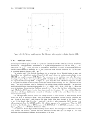 5.8. DISTRIBUTION IN SPACE 61
Figure 5.22: Ve/Va vs. peak frequency. The IBL show a less negative evolution than the HBL.
5.8.3 Number counts
Assuming a Euclidean space in which all objects are normally distributed with also normally distributed
luminosities. Then one expects the number N of objects being correlated with the ﬂux limit flimit in a
sense that N ∝ f
−3/2
limit . This is just based on the fact that the number of sources increases with the radius
r of a sphere in which we search by N ∝ r3
and that at the same time the measured ﬂux f of an object
is correlated with the distance r by f ∝ r−2
.
The so-called log N − log S test is therefore a tool to get a ﬁrst idea of the distribution in space and
ﬂux without any redshift information. Figure 5.23 (left panel) shows the number counts relation for the
HRX-BL Lac complete sample of 77 objects. The errors refer to the statistical error only. The object
density per square degree above a given ﬂux fX(0.5 − 2keV ) is shown. Therefore one can derive directly
the expected surface density of BL Lac objects at a given X-ray ﬂux limit. The linear regression included
in this plot was derived by taking into account the errors in both density and ﬂux (not shown in the
plot). There is no signiﬁcant break in the slope of the number counts relation detectable. The relation is
well determined by the linear regression as log N>fX = −(13.2 ± 0.64) − (0.96 ± 0.05) · log fX. Hence the
slope is signiﬁcant ﬂatter than the Euclidian value of −1.5. The fact that the X-ray bright object on the
right (Markarian 421) is placed on the linear regression is just by chance. If I leave out this object the
slope does not change signiﬁcantly, because it is determined mostly by the lower ﬂuxes with the lower
errors in space density.
The ﬂat slope of the number counts was already noticed for other samples of X-ray sources. While
broad line AGN in the optical show a steep value which is consistent with the positive evolution (see
e.g. Hewett & Foltz 1994), these objects also show ﬂatter slope when studied in the X-rays. Gioia
et al. (1984) found a log N>fX / log fX value of −1.45 ± 0.12 when examining EMSS sources. And
when using data from the ROSAT satellite, this relation appears to be even steeper. Using the AGN
derived by the identiﬁcation of RASS sources in the HRC (Bade et al. 1998b) I determined a value of
log N>fX / log fX = −1.39 ± 0.07 (Beckmann 1996).
The signiﬁcant ﬂatter slope can be caused by several eﬀects. The assumption of a Euclidian space is
only valid for low redshifts. Because the mean redshift within the HRX-BL Lac sample is ¯z = 0.3 the
inﬂuence due to cosmological eﬀects is not expected to be large.
 