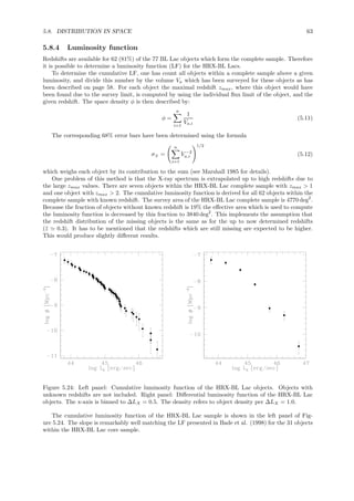 5.8. DISTRIBUTION IN SPACE 63
5.8.4 Luminosity function
Redshifts are available for 62 (81%) of the 77 BL Lac objects which form the complete sample. Therefore
it is possible to determine a luminosity function (LF) for the HRX-BL Lacs.
To determine the cumulative LF, one has count all objects within a complete sample above a given
luminosity, and divide this number by the volume Va which has been surveyed for these objects as has
been described on page 58. For each object the maximal redshift zmax, where this object would have
been found due to the survey limit, is computed by using the individual ﬂux limit of the object, and the
given redshift. The space density φ is then described by:
φ =
n
i=1
1
Va,i
(5.11)
The corresponding 68% error bars have been determined using the formula
σ± =
n
i=1
V −2
a,i
1/2
(5.12)
which weighs each object by its contribution to the sum (see Marshall 1985 for details).
One problem of this method is that the X-ray spectrum is extrapolated up to high redshifts due to
the large zmax values. There are seven objects within the HRX-BL Lac complete sample with zmax > 1
and one object with zmax > 2. The cumulative luminosity function is derived for all 62 objects within the
complete sample with known redshift. The survey area of the HRX-BL Lac complete sample is 4770 deg2
.
Because the fraction of objects without known redshift is 19% the eﬀective area which is used to compute
the luminosity function is decreased by this fraction to 3840 deg2
. This implements the assumption that
the redshift distribution of the missing objects is the same as for the up to now determined redshifts
(¯z ≃ 0.3). It has to be mentioned that the redshifts which are still missing are expected to be higher.
This would produce slightly diﬀerent results.
Figure 5.24: Left panel: Cumulative luminosity function of the HRX-BL Lac objects. Objects with
unknown redshifts are not included. Right panel: Diﬀerential luminosity function of the HRX-BL Lac
objects. The x-axis is binned to ∆LX = 0.5. The density refers to object density per ∆LX = 1.0.
The cumulative luminosity function of the HRX-BL Lac sample is shown in the left panel of Fig-
ure 5.24. The slope is remarkably well matching the LF presented in Bade et al. (1998) for the 31 objects
within the HRX-BL Lac core sample.
 