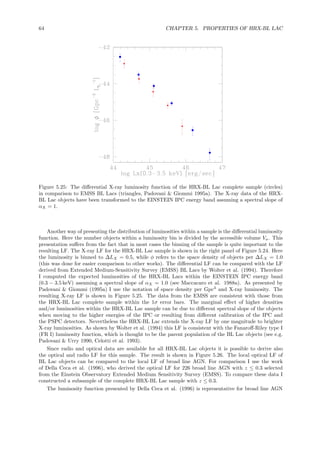 64 CHAPTER 5. PROPERTIES OF HRX-BL LAC
Figure 5.25: The diﬀerential X-ray luminosity function of the HRX-BL Lac complete sample (circles)
in comparison to EMSS BL Lacs (triangles, Padovani & Giommi 1995a). The X-ray data of the HRX-
BL Lac objects have been transformed to the EINSTEIN IPC energy band assuming a spectral slope of
αX = 1.
Another way of presenting the distribution of luminosities within a sample is the diﬀerential luminosity
function. Here the number objects within a luminosity bin is divided by the accessible volume Va. This
presentation suﬀers from the fact that in most cases the binning of the sample is quite important to the
resulting LF. The X-ray LF for the HRX-BL Lac sample is shown in the right panel of Figure 5.24. Here
the luminosity is binned to ∆LX = 0.5, while φ refers to the space density of objects per ∆LX = 1.0
(this was done for easier comparison to other works). The diﬀerential LF can be compared with the LF
derived from Extended Medium-Sensitivity Survey (EMSS) BL Lacs by Wolter et al. (1994). Therefore
I computed the expected luminosities of the HRX-BL Lacs within the EINSTEIN IPC energy band
(0.3 − 3.5 keV) assuming a spectral slope of αX = 1.0 (see Maccacaro et al. 1988a). As presented by
Padovani & Giommi (1995a) I use the notation of space density per Gpc3
and X-ray luminosity. The
resulting X-ray LF is shown in Figure 5.25. The data from the EMSS are consistent with those from
the HRX-BL Lac complete sample within the 1σ error bars. The marginal eﬀect of higher densities
and/or luminosities within the HRX-BL Lac sample can be due to diﬀerent spectral slope of the objects
when moving to the higher energies of the IPC or resulting from diﬀerent calibration of the IPC and
the PSPC detectors. Nevertheless the HRX-BL Lac extends the X-ray LF by one magnitude to brighter
X-ray luminosities. As shown by Wolter et al. (1994) this LF is consistent with the Fanaroﬀ-Riley type I
(FR I) luminosity function, which is thought to be the parent population of the BL Lac objects (see e.g.
Padovani & Urry 1990, Celotti et al. 1993).
Since radio and optical data are available for all HRX-BL Lac objects it is possible to derive also
the optical and radio LF for this sample. The result is shown in Figure 5.26. The local optical LF of
BL Lac objects can be compared to the local LF of broad line AGN. For comparison I use the work
of Della Ceca et al. (1996), who derived the optical LF for 226 broad line AGN with z ≤ 0.3 selected
from the Einstein Observatory Extended Medium Sensitivity Survey (EMSS). To compare these data I
constructed a subsample of the complete HRX-BL Lac sample with z ≤ 0.3.
The luminosity function presented by Della Ceca et al. (1996) is representative for broad line AGN
 